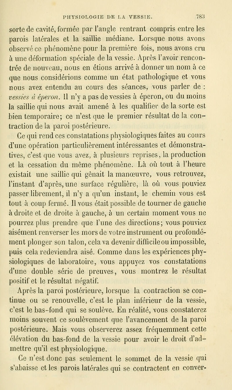 sorte de cavité, formée par l'angle rentrant compris entre les parois latérales et la saillie médiane. Lorsque nous avons observé ce phénomène pour la première fois, nous avons cru à une déformation spéciale de la vessie. Après l'avoir rencon- trée de nouveau, nous en étions arrivé à donner un nom à ce que nous considérions comme un état pathologique et vous nous avez entendu au cours des séances, vous parler de : vessies à éperon. 11 n'y a pas de vessies à éperon, ou du moins la saillie qui nous avait amené à les quaUfier de la sorte est bien temporaire; ce n'est que le premier résultat de la con- traction de la paroi postérieure. Ce qui rend ces constatations physiologiques faites au cours d'une opération particulièrement intéressantes et démonstra- tives, c'est que vous avez, à plusieurs reprises, la production et la cessation du même phénomène. Là où tout à l'heure existait une saillie qui gênait la manœuvre, vous retrouvez, l'instant d'après, une surface régulière, là où vous pouviez passer librement, il n'y a qu'un instant, le chemin vous est tout à coup fermé. Il vous était possible de tourner de gauche à droite et de droite à gauche, à un certain moment vous ne pourrez plus prendre que l'une des directions; vous pouviez aisément renverser les mors de votre instrument ou profondé- ment plonger son talon, cela va devenir difficile ou impossible, puis cela redeviendra aisé. Comme dans les expériences phy- siologiques de laboratoire, vous appuyez vos constatations d'une double série de preuves, vous montrez le résultat positif et le résultat négatif. Après la paroi postérieure, lorsque la contraction se con- tinue ou se renouvelle, c'est le plan inférieur de la vessie, c'est le bas-fond qui se soulève. En réalité, vous constaterez moins souvent ce soulèvement que l'avancement de la paroi postérieure. Mais vous observerez assez fréquemment cette élévation du bas-fond de la vessie pour avoir le droit d'ad- mettre qu'il est physiologique. Ce n'est donc pas seulement le sommet de la vessie qui s'abaisse et les parois latérales qui se contractent en conver-