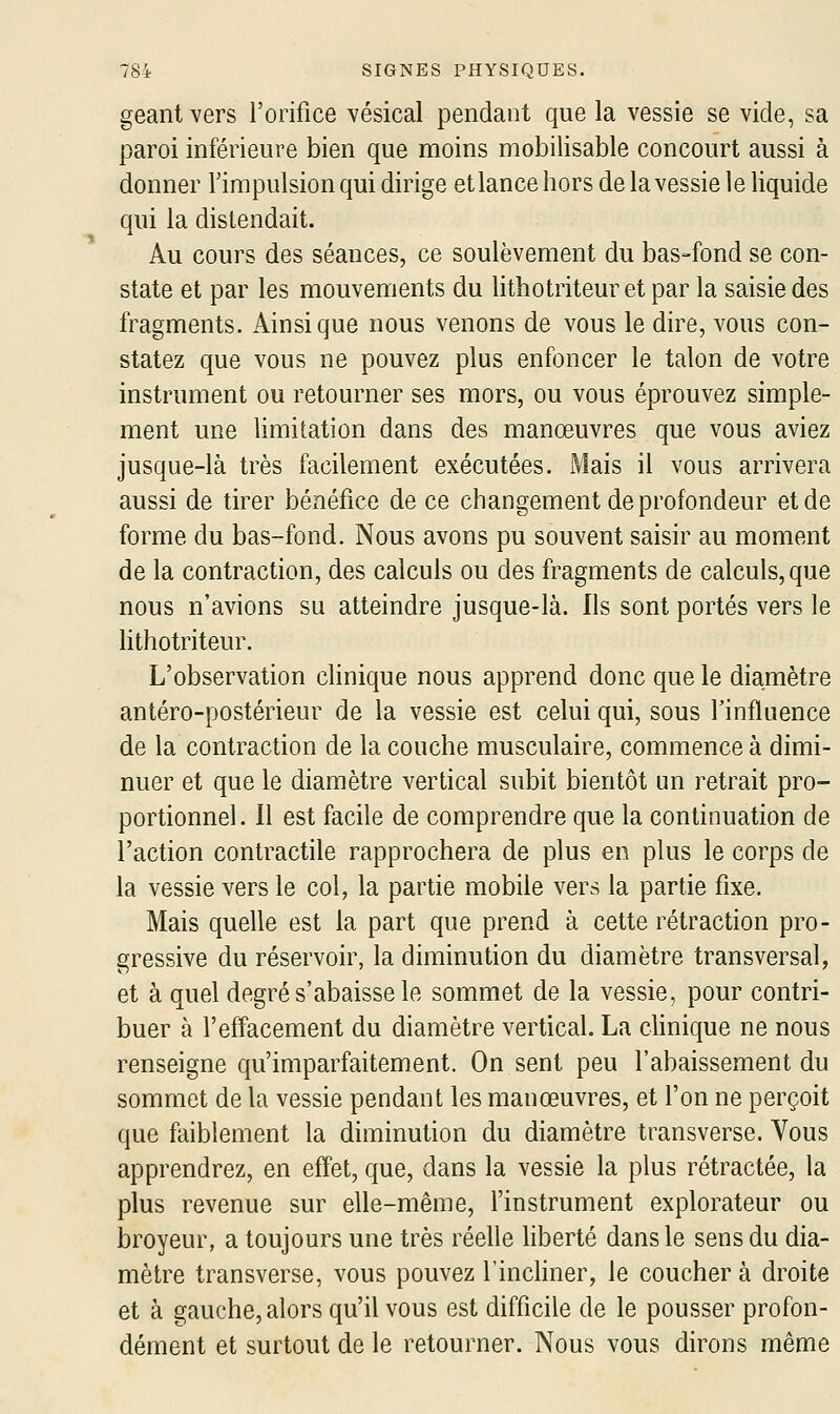 géant vers l'orifice vésical pendant que la vessie se vide, sa paroi inférieure bien que moins mobilisable concourt aussi à donner Timpulsion qui dirige et lance hors de la vessie le liquide qui la distendait. Au cours des séances, ce soulèvement du bas-fond se con- state et par les mouvements du lithotriteuretpar la saisie des fragments. Ainsi que nous venons de vous le dire, vous con- statez que vous ne pouvez plus enfoncer le talon de votre instrument ou retourner ses mors, ou vous éprouvez simple- ment une limitation dans des manœuvres que vous aviez jusque-là très facilement exécutées. Mais il vous arrivera aussi de tirer béxiéfice de ce changement de profondeur et de forme du bas-fond. Nous avons pu souvent saisir au moment de la contraction, des calculs ou des fragments de calculs, que nous n'avions su atteindre jusque-là. Ils sont portés vers le lithotriteur. L'observation chnique nous apprend donc que le diamètre antéro-postérieur de la vessie est celui qui, sous Tinfluence de la contraction de la couche musculaire, commence à dimi- nuer et que le diamètre vertical subit bientôt un retrait pro- portionnel. 11 est facile de comprendre que la continuation de l'action contractile rapprochera de plus en plus le corps de la vessie vers le col, la partie mobile vers la partie fixe. Mais quelle est la part que prend à cette rétraction pro- gressive du réservoir, la diminution du diamètre transversal, et à quel degré s'abaisse le sommet de la vessie, pour contri- buer à l'effacement du diamètre vertical. La clinique ne nous renseigne qu'imparfaitement. On sent peu l'abaissement du sommet de la vessie pendant les manœuvres, et l'on ne perçoit que faiblement la diminution du diamètre transverse. Vous apprendrez, en effet, que, dans la vessie la plus rétractée, la plus revenue sur elle-même, l'instrument explorateur ou broyeur, a toujours une très réelle liberté dans le sens du dia- mètre transverse, vous pouvez l'inchner, le coucher à droite et à gauche, alors qu'il vous est difficile de le pousser profon- dément et surtout de le retourner. Nous vous dirons même