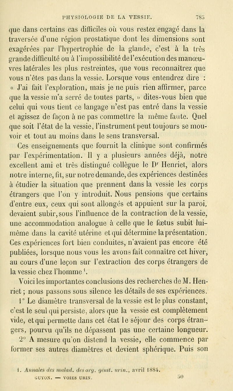 que dans certains cas difficiles où vous restez engagé dans la traversée d'une région prostatique dont les dimensions sont exagérées par l'hypertrophie de la glande, c'est à la très grande difficulté ou à l'impossibilité de l'exécution des manœu- vres latérales les plus restreintes, que vous reconnaîtrez que vous n'êtes pas dans la vessie. Lorsque vous entendrez dire : (( J'ai fait l'exploration, mais je ne puis rien affirmer, parce que la vessie m'a serré de toutes parts, » dites-vous bien que celui qui vous tient ce langage n'est pas entré dans la vessie et agissez de façon à ne pas commettre la même faute. Quel que soit l'état de la vessie, l'instrument peut toujours se mou- voir et tout au moins dans le sens transversal. Ces enseignements que fournit la clinique sont confirmés par l'expérimentation. Il y a plusieurs années déjà, notre excellent ami et très distingué collègue le D Henriet, alors notre interne, fit, sur notre demande, des expériences destinées à étudier la situation que prennent dans la vessie les corps étrangers que l'on y introduit. Nous pensions que certains d'entre eux, ceux qui sont allongés et appuient sur la paroi, devaient subir, sous l'influence de la contraction de la vessie, une accommodation analogue à celle que le fœtus subit lui- même dans la cavité utérine et qui détermine la présentation. Ces expériences fort bien conduites, n'avaient pas encore été publiées, lorsque nous vous les avons fait connaître cet hiver, au cours d'une leçon sur l'extraction des corps étrangers de la vessie chez l'homme K Voici les importantes conclusions des recherches de M. Hen- riet ; nous passons sous silence les détails de ses expériences. 1  Le diamètre transversal de la vessie est le plus constant, c'est le seul qui persiste, alors que la vessie est complètement vide, et qui permette dans cet état le séjour des corps étran- gers, pourvu qu'ils ne dépassent pas une certaine longueur. 2° A mesure qu'on distend la vessie, elle commence par former ses autres diamètres et devient sphérique. Puis son 1. Annales des rnalad. desorg. génit. urin,, avril 1884. GUVON. — VOIES UHIN. 50