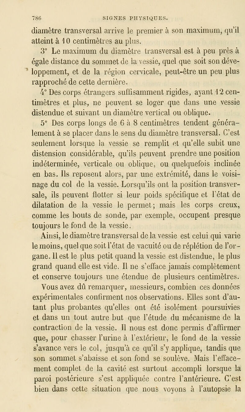 diamètre transversal arrive le premier à son maximum, qu'il atteint à 10 centimètres au plus. 3° Le maximum du diamètre transversal est à peu près à égale distance du sommet de la vessie, quel que soit son déve- ' loppement, et de la région cervicale, peut-être un peu plus rapproché de cette dernière. 4° Des corps étrangers suffisamment rigides, ayant 12 cen- timètres et plus, ne peuvent se loger que dans une vessie distendue et suivant un diamètre vertical ou oblique. 5° Des corps longs de 6 à 8 centimètres tendent généra- lement à se placer dans le sens du diamètre transversal. C'est seulement lorsque la vessie se remplit et qu'elle subit une distension considérable, qu'ils peuvent prendre une position indéterminée, verticale ou oblique, ou quelquefois inclinée en bas. ils reposent alors, par une extrémité, dans le voisi- nage du col de la vessie. Lorsqu'ils ont la position transver- sale, ils peuvent flotter si leur poids spécifique et Fétat de dilatation de la vessie le permet; mais les corps creux, comme les bouts de sonde, par exemple, occupent presque toujours le fond de la vessie. Ainsi, le diamètre transversal de la vessie est celui qui varie le moins, quel que soit l'état de vacuité ou de réplétion de l'or- gane. 11 est le plus petit quand la vessie est distendue, le plus grand quand elle est vide. Il ne s'efface jamais complètement et conserve toujours une étendue de plusieurs centimètres. Vous avez dû remarquer, messieurs, combien ces données expérimentales confirment nos observations. Elles sont d'au- tant plus probantes qu'elles ont été isolément poursuivies et dans un tout autre but que l'étude du mécanisme de la contraction de la vessie. Il nous est donc permis d'affirmer que, pour chasser l'urine à l'extérieur, le fond de la vessie s'avance vers le col, jusqu'à ce qu'il s'y applique, tandis que son sommet s'abaisse et son fond se soulève. Mais l'efface- ment complet de la cavité est surtout accompH lorsque la paroi postérieure s'est appliquée contre l'antérieure. C'est bien dans cette situation que nous voyons à l'autopsie la