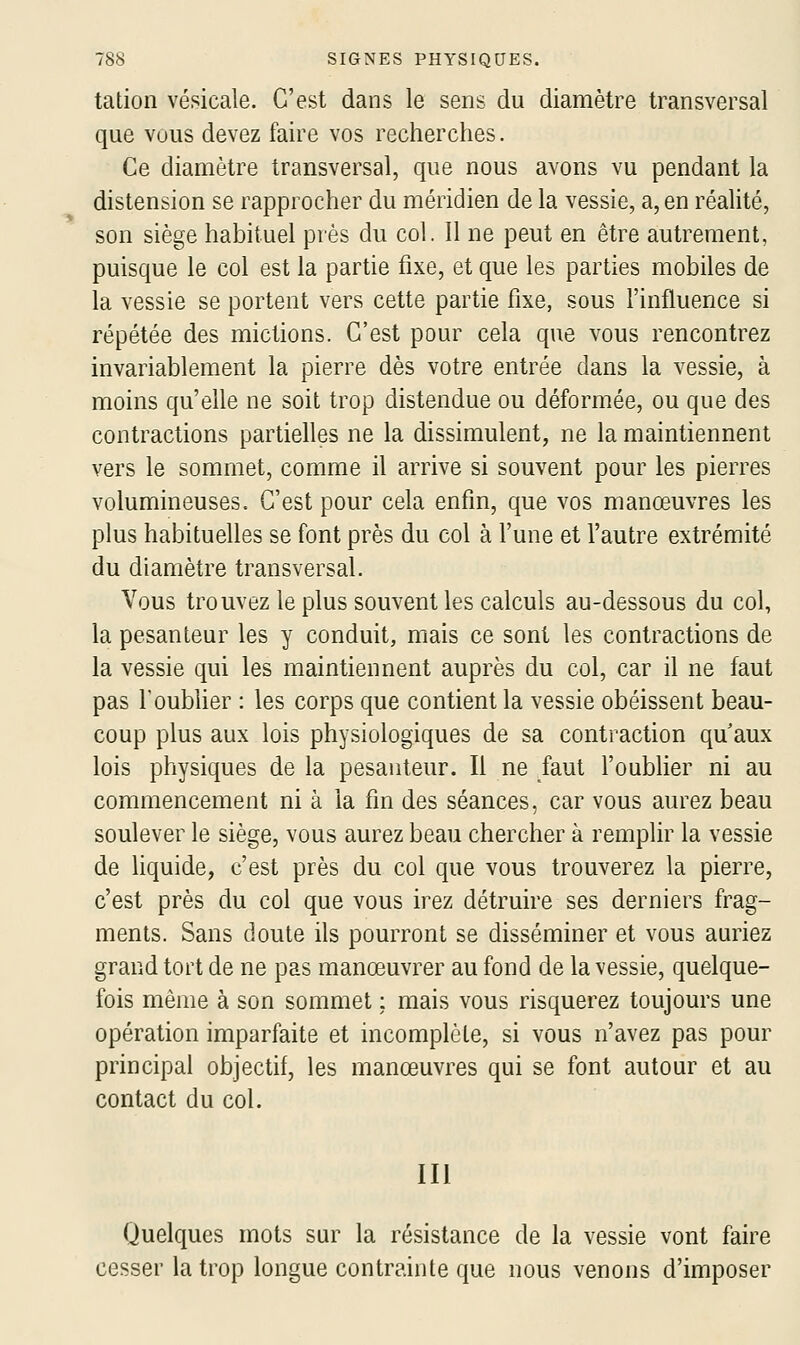 tation vésicale. C'est dans le sens du diamètre transversal que vous devez faire vos recherches. Ce diamètre transversal, que nous avons vu pendant la distension se rapprocher du méridien de la vessie, a, en réalité, son siège habituel près du col. Il ne peut en être autrement, puisque le col est la partie fixe, et que les parties mobiles de la vessie se portent vers cette partie fixe, sous l'influence si répétée des mictions. C'est pour cela que vous rencontrez invariablement la pierre dès votre entrée dans la vessie, à moins qu'elle ne soit trop distendue ou déformée, ou que des contractions partielles ne la dissimulent, ne la maintiennent vers le sommet, comme il arrive si souvent pour les pierres volumineuses. C'est pour cela enfin, que vos manœuvres les plus habituelles se font près du col à l'une et l'autre extrémité du diamètre transversal. Vous trouvez le plus souvent les calculs au-dessous du col, la pesanteur les y conduit, mais ce sont les contractions de la vessie qui les maintiennent auprès du col, car il ne faut pas l'oubher : les corps que contient la vessie obéissent beau- coup plus aux lois physiologiques de sa contraction qu aux lois physiques de la pesanteur. Il ne faut l'oublier ni au commencement ni à la fin des séances, car vous aurez beau soulever le siège, vous aurez beau chercher à remplir la vessie de liquide, c'est près du col que vous trouverez la pierre, c'est près du col que vous irez détruire ses derniers frag- ments. Sans doute ils pourront se disséminer et vous auriez grand tort de ne pas manœuvrer au fond de la vessie, quelque- fois même à son sommet : mais vous risquerez toujours une opération imparfaite et incomplète, si vous n'avez pas pour principal objectif, les manœuvres qui se font autour et au contact du col. m Quelques mots sur la résistance de la vessie vont faire cesser la trop longue contrainte que nous venons d'imposer