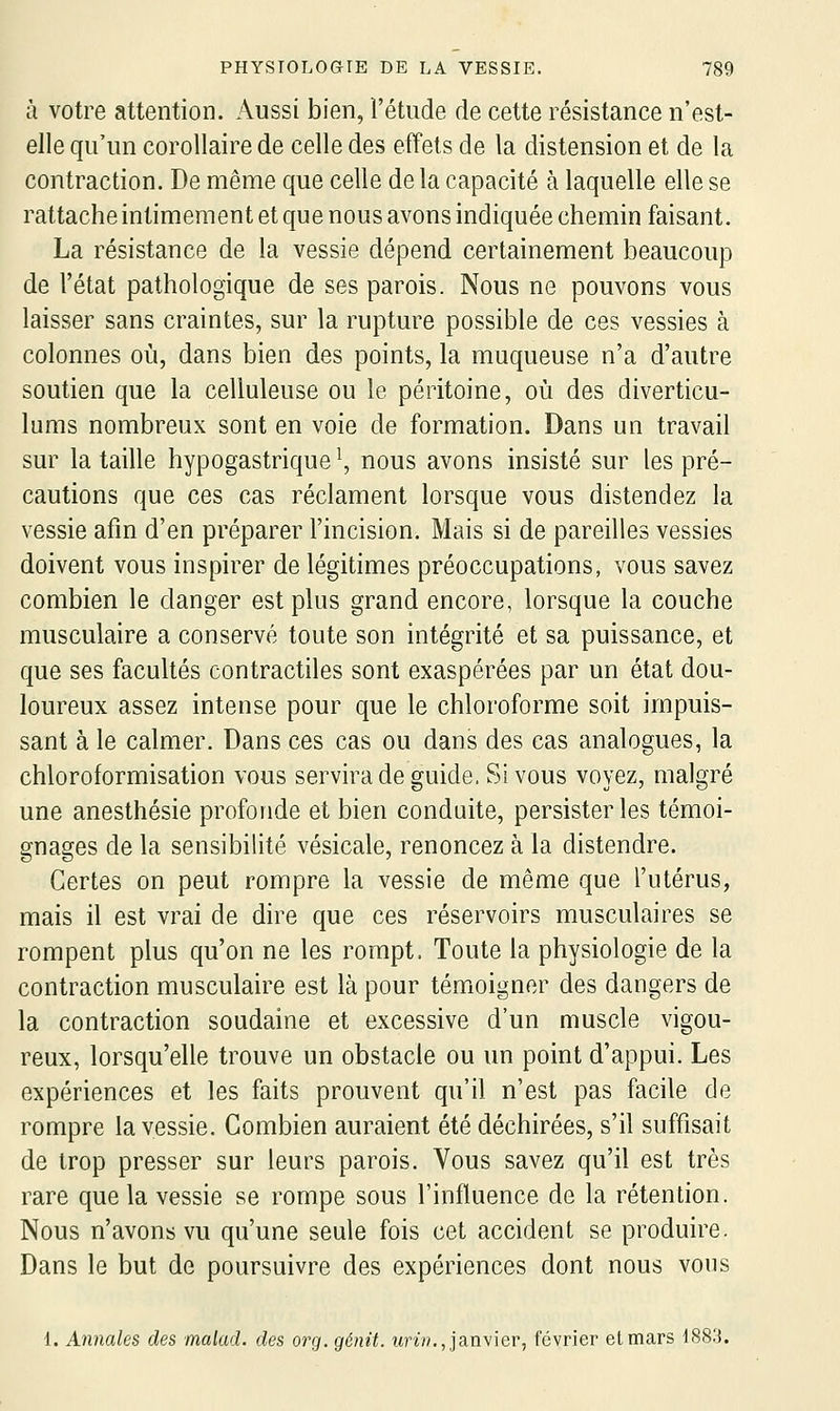 à votre attention. Aussi bien, l'étude de cette résistance n'est- elle qu'un corollaire de celle des effets de la distension et de la contraction. De même que celle de la capacité à laquelle elle se rattache intimement et que nous avons indiquée chemin faisant. La résistance de la vessie dépend certainement beaucoup de l'état pathologique de ses parois. Nous ne pouvons vous laisser sans craintes, sur la rupture possible de ces vessies à colonnes où, dans bien des points, la muqueuse n'a d'autre soutien que la celluleuse ou le péritoine, où des diverticu- lums nombreux sont en voie de formation. Dans un travail sur la taille hypogastrique ^, nous avons insisté sur les pré- cautions que ces cas réclament lorsque vous distendez la vessie afin d'en préparer l'incision. Mais si de pareilles vessies doivent vous inspirer de légitimes préoccupations, vous savez combien le danger est plus grand encore, lorsque la couche musculaire a conservé toute son intégrité et sa puissance, et que ses facultés contractiles sont exaspérées par un état dou- loureux assez intense pour que le chloroforme soit impuis- sant à le calmer. Dans ces cas ou dans des cas analogues, la chloroformisation vous servira de guide. Si vous voyez, malgré une anesthésie profonde et bien conduite, persister les témoi- gnages de la sensibilité vésicale, renoncez à la distendre. Certes on peut rompre la vessie de même que l'utérus, mais il est vrai de dire que ces réservoirs musculaires se rompent plus qu'on ne les rompt. Toute la physiologie de la contraction musculaire est là pour témoigner des dangers de la contraction soudaine et excessive d'un muscle vigou- reux, lorsqu'elle trouve un obstacle ou un point d'appui. Les expériences et les faits prouvent qu'il n'est pas facile de rompre la vessie. Combien auraient été déchirées, s'il suffisait de trop presser sur leurs parois. Vous savez qu'il est très rare que la vessie se rompe sous l'influence de la rétention. Nous n'avons vu qu'une seule fois cet accident se produire. Dans le but de poursuivre des expériences dont nous vous 1. Annales des malad. des org. génit. wri»., janvier, février et mars 188.'}.