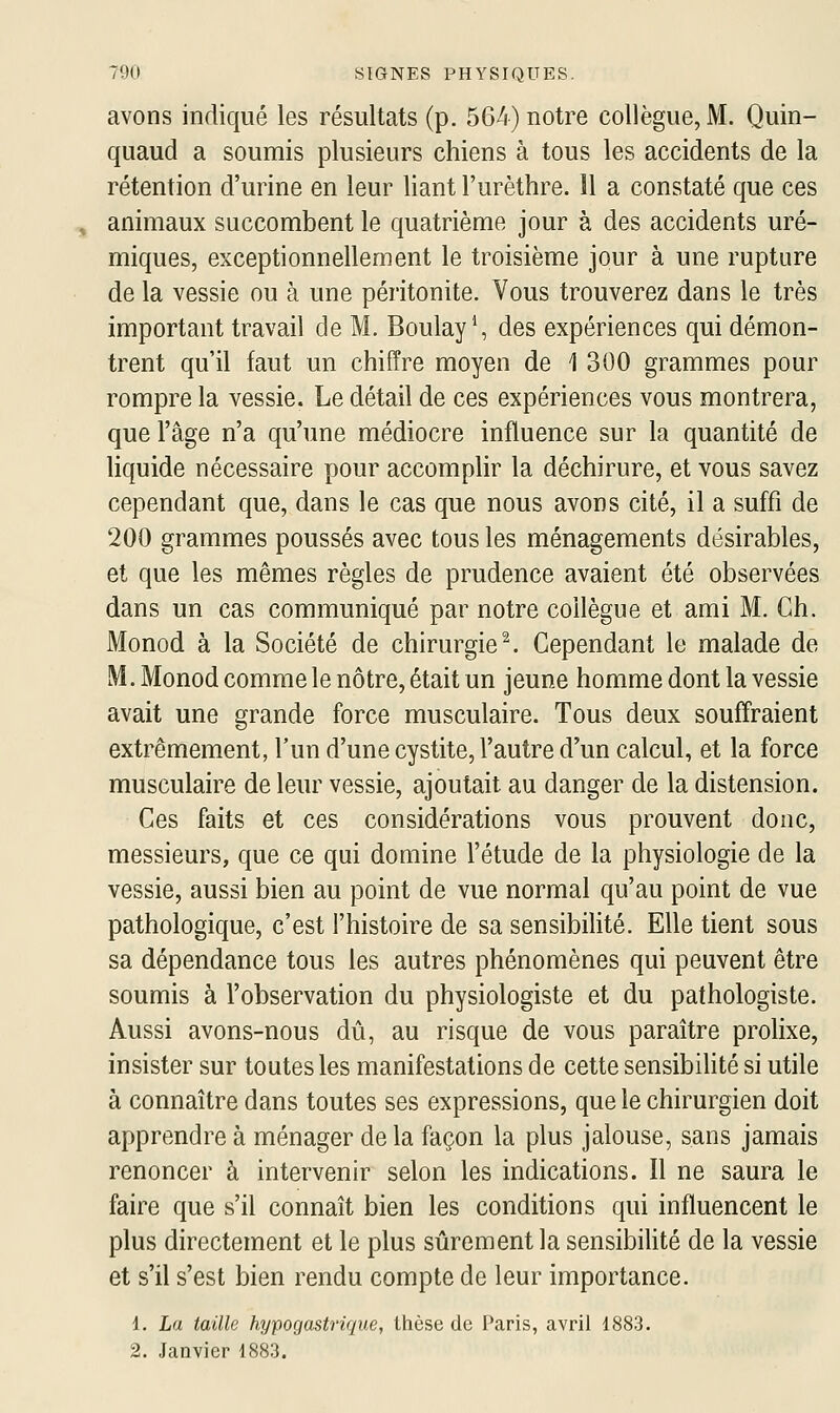 avons indiqué les résultats (p. 564) notre collègue, M. Quin- quaud a soumis plusieurs chiens à tous les accidents de la rétention d'urine en leur liant l'urèthre. 11 a constaté que ces , animaux succombent le quatrième jour à des accidents uré- miques, exceptionnellement le troisième jour à une rupture de la vessie ou à une péritonite. Vous trouverez dans le très important travail de M. BoulayS des expériences qui démon- trent qu'il faut un chiffre moyen de 1 300 grammes pour rompre la vessie. Le détail de ces expériences vous montrera, que l'âge n'a qu'une médiocre influence sur la quantité de liquide nécessaire pour accomplir la déchirure, et vous savez cependant que, dans le cas que nous avons cité, il a suffi de 200 grammes poussés avec tous les ménagements désirables, et que les mêmes règles de prudence avaient été observées dans un cas communiqué par notre collègue et ami M. Ch. Monod à la Société de chirurgie ^ Cependant le malade de M. Monod comme le nôtre, était un jeune homme dont la vessie avait une grande force musculaire. Tous deux souffraient extrêmement, l'un d'une cystite, l'autre d'un calcul, et la force musculaire de leur vessie, ajoutait au danger de la distension. Ces faits et ces considérations vous prouvent donc, messieurs, que ce qui domine l'étude de la physiologie de la vessie, aussi bien au point de vue normal qu'au point de vue pathologique, c'est l'histoire de sa sensibilité. Elle tient sous sa dépendance tous les autres phénomènes qui peuvent être soumis à l'observation du physiologiste et du pathologiste. Aussi avons-nous dû, au risque de vous paraître prolixe, insister sur toutes les manifestations de cette sensibilité si utile à connaître dans toutes ses expressions, que le chirurgien doit apprendre à ménager de la façon la plus jalouse, sans jamais renoncer à intervenir selon les indications. Il ne saura le faire que s'il connaît bien les conditions qui influencent le plus directement et le plus sûrement la sensibihté de la vessie et s'il s'est bien rendu compte de leur importance. 1. La taille hypogastrique, thèse de Paris, avril 1883. 2. Janvier 1883.