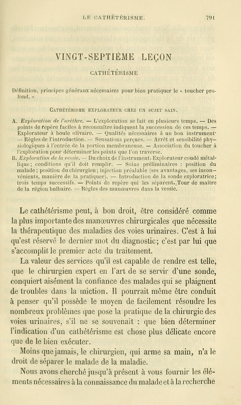 VINGT-SEPTIÈME LEÇON CATHÉTÉRISME Définition, piincipes généraux nécessaires pour bien pratiquer le « toucher pro- fond. » CATHÉTÉRISME EXPLORATEUR CHEZ UN SUJET SAIN. A. Exploration de l'urèthre. — L'exploration se fait en plusieurs temps. — Des points de repère faciles à reconnaître indiquent lasuccession de ces temps. — Explorateur à boule olivaire. — Qualités nécessaires à un bon instrument* — Règles de l'introduction. — Sensations perçues. — Arrêt et sensibilité phy- siologiques à l'entrée de la portion membraneuse. — Association du toucher à l'exploration pour déterminer les points que l'on traverse. B. Exploration de la vessie. — Du choix de l'instrument. Explorateur coudé métal- lique; conditions qu'il doit remplir. — Soins préliminaires : position du malade ; position du chirurgien; injection préalable (ses avantages, ses incon- vénients, manière de la pratiquer). — Introduction de la sonde exploratrice; trois temps successifs. — Points de repère qui les séparent.j,Tour de maître de la région bulbaire. — Règles des manœuvres dans la vessie. Le cathétérisme peut, à bon droit, être considéré comme la plus importante des manœuvres chirurgicales que nécessite la thérapeutique des maladies des voies urinaires. C'est à lui qu'est réservé le dernier mot du diagnostic; c'est par lui que s'accomplit le premier acte du traitement. La valeur des services qu'il est capable de rendre est telle, que le chirurgien expert en l'art de se servir d'une sonde, conquiert aisément la confiance des malades qui se plaignent de troubles dans la miction. Il pourrait même être conduit à penser qu'il possède le moyen de facilement résoudre les nombreux problèmes que pose la pratique de la chirurgie des voies urinaires, s'il ne se souvenait : que bien déterminer F indication d'un cathétérisme est chose plus délicate encore que de le bien exécuter. Moins que jamais, le chirurgien, qui arme sa main, n'a le droit de séparer le malade de la maladie. Nous avons cherché jusqu'à présent à vous fournir les élé- ments nécessaires à la connaissance du malade et à la recherche