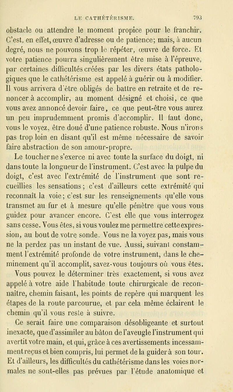 obstacle ou attendre le moment propice pour le franchir. C'est, en effet, œuvre d'adresse ou de patience; mais, à aucun degré, nous ne pouvons trop le répéter, œuvre de force. Et votre patience pourra singulièrement être mise à l'épreuve, par certaines difficultés créées par les divers états patholo- giques que le cathétérisme est appelé à guérir ou à modifier. Il vous arrivera d'être obligés de battre en retraite et de re- noncer à accomplir, au moment désigné et choisi, ce que vous avez annoncé devoir faire, ce que peut-être vous aurez un peu imprudemment promis d'accomplir. Il faut donc, vous le voyez, être doué d'une patience robuste. Nous n'irons pas trop loin en disant qu'il est même nécessaire de savoir faire abstraction de son amour-propre. Le toucher ne s'exerce ni avec toute la surface du doigt, ni dans toute la longueur de l'instrument. C'est avec la pulpe du doigt, c'est avec l'extrémité de l'instrument que sont re- cueillies les sensations ; c'est d'ailleurs cette extrémité qui reconnaît la voie; c'est sur les renseignements qu'elle vous transmet au fur et à mesure qu'elle pénètre que vous vous guidez pour avancer encore. C'est elle que vous interrogez sans cesse. Vous êtes, si vous voulez me permettre cette expres- sion, au bout de votre sonde. Vous ne la voyez pas, mais vous ne la perdez pas un instant de vue. Aussi, suivant constam- ment l'extrémité profonde de votre instrument, dans le che- minement qu'il accomplit, savez-vous toujours où vous êtes. Vous pouvez le déterminer très exactement, si vous avez appelé à votre aide l'habitude toute chirurgicale de recon- naître, chemin faisant, les points de repère qui marquent les étapes de la route pai'courue, et par cela même éclairent le chemin qu'il vous reste à suivre. Ce serait faire une comparaison désobligeante et surtout inexacte, que d'assimiler au bâton de l'aveugle l'instrument qui avertit votre main, et qui, grâce à ces avertissements incessam- ment reçus et bien compris, lui permet delà guidera son tour. Et d'ailleurs, les difficultés du cathétérisme dans les voies nor- males ne sont-elles pas prévues par l'étude anatomique et