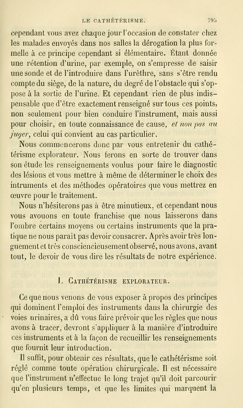 cependant vous avez chaque jour l'occasion de constater chez les malades envoyés dans nos salles la dérogation la plus for- melle à ce principe cependant si élémentaire. Étant donnée une rétention d'urine, par exemple, on s'empresse de saisir une sonde et de l'introduire dans l'urèthre, sans s'être rendu compte du siège, de la nature, du degré de l'obstacle qui s'op- pose à la sortie de l'urine. Et cependant rien de plus indis- pensable que d'être exactement renseigné sur tous ces points, non seulement pour bien conduire l'instrument, mais aussi pour choisir, en toute connaissance de cause, et yion pas au juger, celui qui convient au cas particulier. Nous commencerons donc par vous entretenir du cathé- térisme explorateur. Nous ferons en sorte de trouver dans son étude les renseignements voulus pour faire le diagnostic des lésions et vous mettre à même de déterminer le choix des intruments et des méthodes opératoires que vous mettrez en œuvre pour le traitement. Nous n'hésiterons pas à être minutieux, et cependant nous vous avouons en toute franchise que nous laisserons dans l'ombre certains moyens ou certains instruments que la pra- tique ne nous parait pas devoir consacrer. Après avoir très lon- guement et très consciencieusement observé, nous avons, avant tout, le devoir de vous dire les résultats de notre expérience. 1. Gathétérisme explorateur. Ce que nous venons de vous exposer à propos des principes qui dominent l'emploi des instruments dans la chirurgie des voies urinaires, a dû vous faire prévoir que les règles que nous avons à tracer^ devront s'appliquer à la manière d'introduire ces instruments et à la façon de recueiUir les renseignements que fournit leur introduction. Il suffit, pour obtenir ces résultats, que le cathétérisme soit réglé comme toute opération chirurgicale. Il est nécessaire que l'instrument n'effectue le long trajet qu'il doit parcourir qu'en plusieurs temps, et que les limites qui marquent la