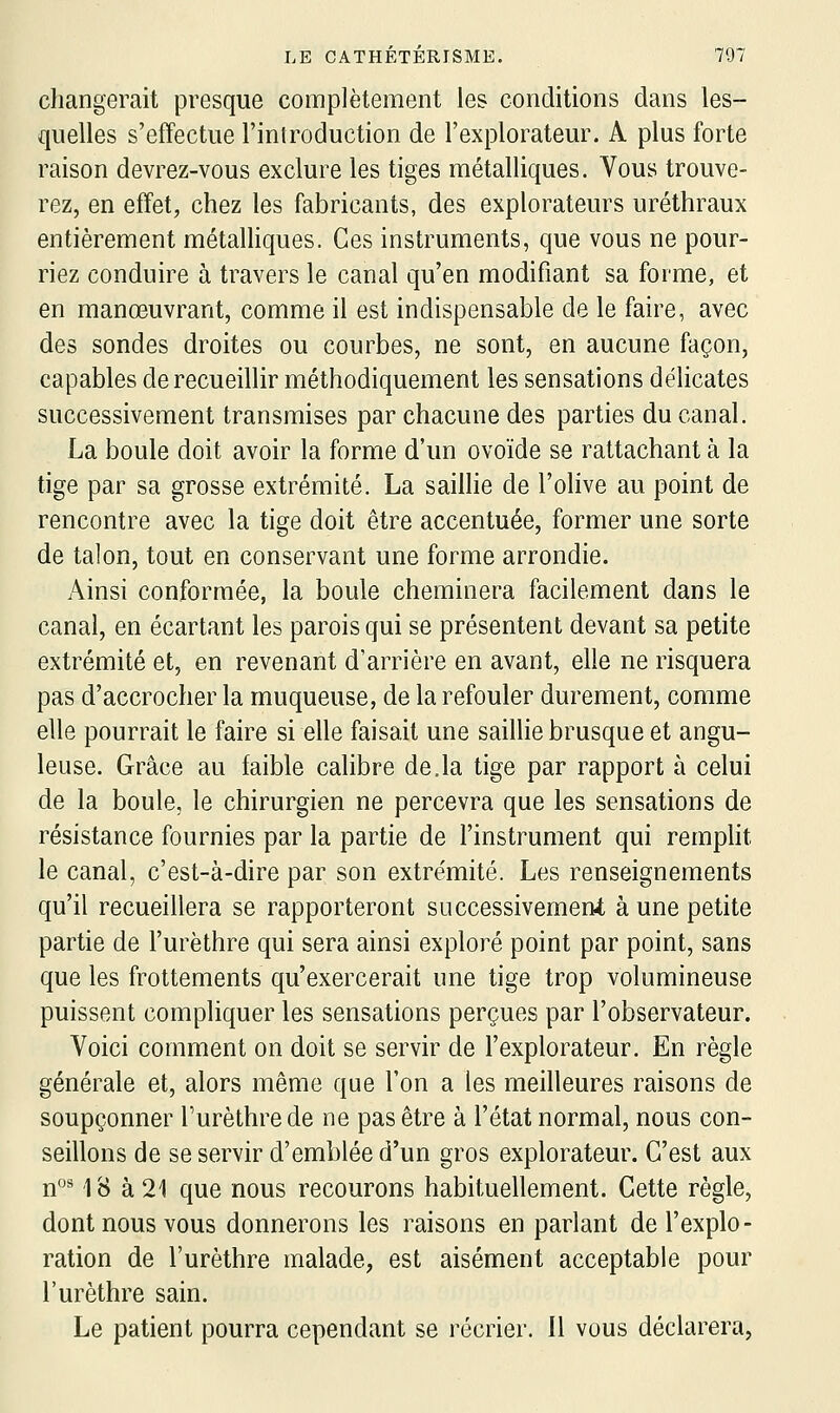 changerait presque complètement les conditions dans les- quelles s'effectue l'inlroduction de l'explorateur. A plus forte raison devrez-vous exclure les tiges métalliques. Vous trouve- rez, en effet, chez les fabricants, des explorateurs uréthraux entièrement métalhques. Ces instruments, que vous ne pour- riez conduire à travers le canal qu'en modifiant sa forme, et en manœuvrant, comme il est indispensable de le faire, avec des sondes droites ou courbes, ne sont, en aucune façon, capables de recueillir méthodiquement les sensations délicates successivement transmises par chacune des parties du canal. La boule doit avoir la forme d'un ovoïde se rattachant à la tige par sa grosse extrémité. La sailhe de l'olive au point de rencontre avec la tige doit être accentuée, former une sorte de talon, tout en conservant une forme arrondie. Ainsi conformée, la boule cheminera facilement dans le canal, en écartant les parois qui se présentent devant sa petite extrémité et, en revenant d'arrière en avant, elle ne risquera pas d'accrocher la muqueuse, de la refouler durement, comme elle pourrait le faire si elle faisait une saillie brusque et angu- leuse. Grâce au faible calibre de.la tige par rapport à celui de la boule, le chirurgien ne percevra que les sensations de résistance fournies par la partie de l'instrument qui rempht le canal, c'est-à-dire par son extrémité. Les renseignements qu'il recueillera se rapporteront successivement à une petite partie de l'urèthre qui sera ainsi exploré point par point, sans que les frottements qu'exercerait une tige trop volumineuse puissent compliquer les sensations perçues par l'observateur. Voici comment on doit se servir de l'explorateur. En règle générale et, alors même que l'on a les meilleures raisons de soupçonner l'urèthre de ne pas être à l'état normal, nous con- seillons de se servir d'emblée d'un gros explorateur. C'est aux n'^** 18 à 21 que nous recourons habituellement. Cette règle, dont nous vous donnerons les raisons en parlant de l'explo- ration de l'urèthre malade, est aisément acceptable pour l'urèthre sain. Le patient pourra cependant se récrier. Il vous déclarera,