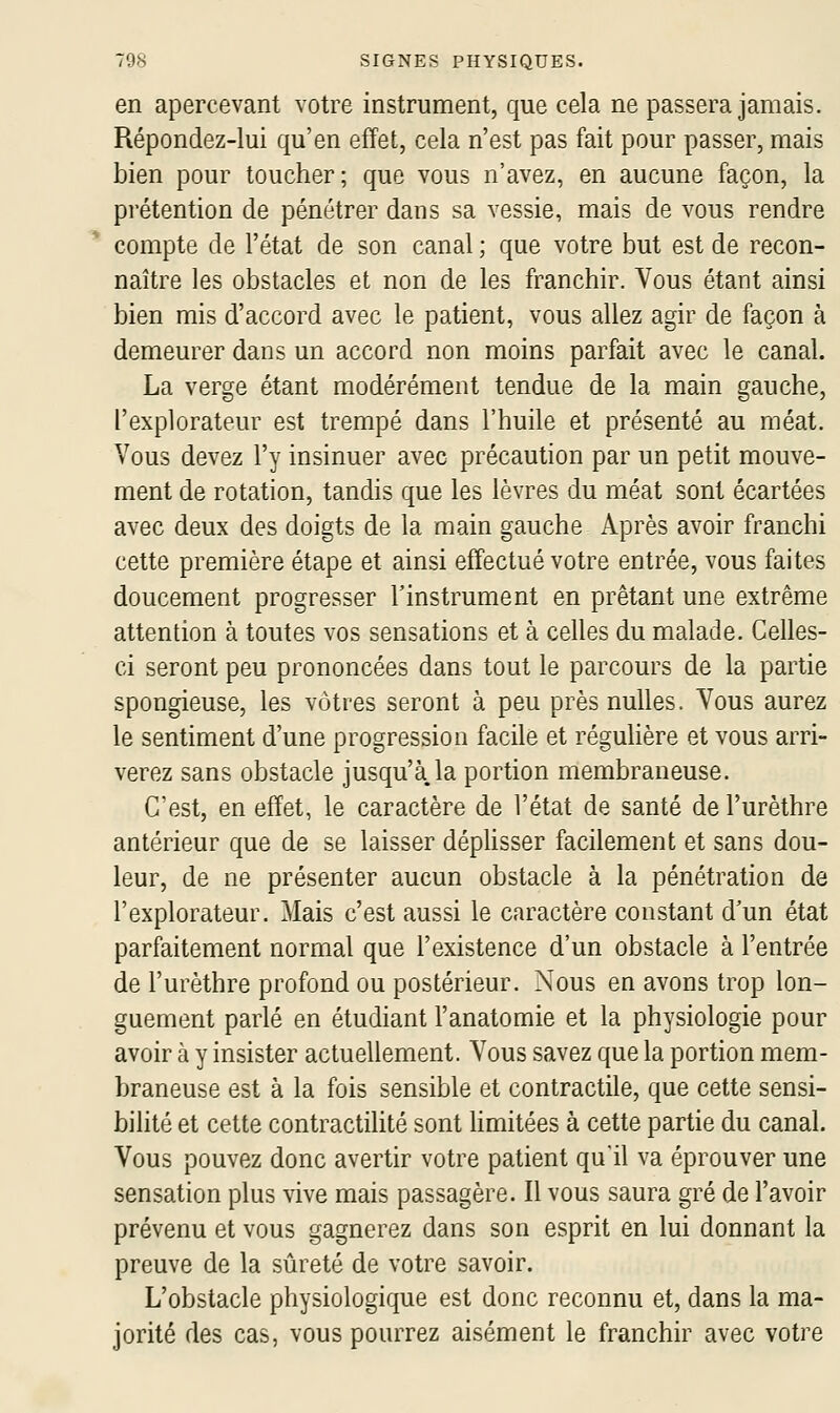 en apercevant votre instrument, que cela ne passera jamais. Répondez-lui qu'en effet, cela n'est pas fait pour passer, mais bien pour toucher; que vous n'avez, en aucune façon, la prétention de pénétrer dans sa vessie, mais de vous rendre compte de l'état de son canal ; que votre but est de recon- naître les obstacles et non de les franchir. Vous étant ainsi bien mis d'accord avec le patient, vous allez agir de façon à demeurer dans un accord non moins parfait avec le canal. La verge étant modérément tendue de la main gauche, l'explorateur est trempé dans l'huile et présenté au méat. Vous devez l'y insinuer avec précaution par un petit mouve- ment de rotation, tandis que les lèvres du méat sont écartées avec deux des doigts de la main gauche Après avoir franchi cette première étape et ainsi effectué votre entrée, vous faites doucement progresser l'instrument en prêtant une extrême attention à toutes vos sensations et à celles du malade. Celles- ci seront peu prononcées dans tout le parcours de la partie spongieuse, les vôtres seront à peu près nulles. Vous aurez le sentiment d'une progression facile et réguhère et vous arri- verez sans obstacle jusqu'à.la portion membraneuse. C'est, en effet, le caractère de l'état de santé de l'urèthre antérieur que de se laisser déplisser facilement et sans dou- leur, de ne présenter aucun obstacle à la pénétration de l'explorateur. Mais c'est aussi le caractère constant d'un état parfaitement normal que l'existence d'un obstacle à l'entrée de l'urèthre profond ou postérieur. Nous en avons trop lon- guement parlé en étudiant l'anatomie et la physiologie pour avoir à y insister actuellement. Vous savez que la portion mem- braneuse est à la fois sensible et contractile, que cette sensi- bilité et cette contractilité sont Hmitées à cette partie du canal. Vous pouvez donc avertir votre patient qu'il va éprouver une sensation plus vive mais passagère. Il vous saura gré de l'avoir prévenu et vous gagnerez dans son esprit en lui donnant la preuve de la sûreté de votre savoir. L'obstacle physiologique est donc reconnu et, dans la ma- jorité des cas, vous pourrez aisément le franchir avec votre