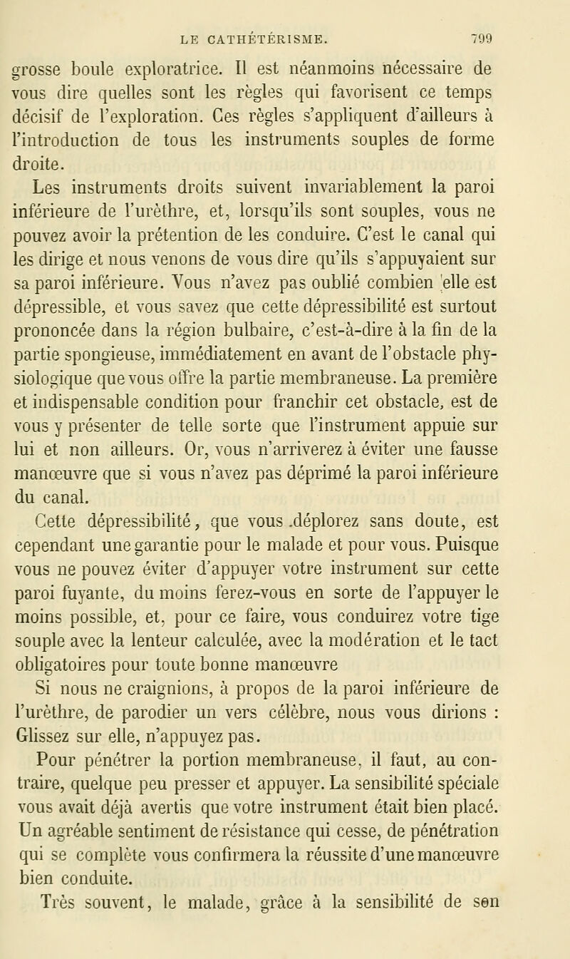 grosse boule exploratrice. Il est néanmoins nécessaire de vous dire quelles sont les règles qui favorisent ce temps décisif de l'exploration. Ces règles s'appliquent d'ailleurs à l'introduction de tous les instruments souples de forme droite. Les instruments droits suivent invariablement la paroi inférieure de l'urèthre, et, lorsqu'ils sont souples, vous ne pouvez avoir la prétention de les conduire. C'est le canal qui les dirige et nous venons de vous dire qu'ils s'appuyaient sur sa paroi inférieure. Vous n'avez pas oublié combien elle est dépressible, et vous savez que cette dépressibilité est surtout prononcée dans la région bulbaire, c'est-à-dire à la fin de la partie spongieuse, immédiatement en avant de l'obstacle phy- siologique que vous offre la partie membraneuse. La première et indispensable condition pour franchir cet obstacle, est de vous y présenter de telle sorte que l'instrument appuie sur lui et non ailleurs. Or, vous n'arriverez à éviter une fausse manœuvre que si vous n'avez pas déprimé la paroi inférieure du canal. Cette dépressibihté, que vous .déplorez sans doute, est cependant une garantie pour le malade et pour vous. Puisque vous ne pouvez éviter d'appuyer votre instrument sur cette paroi fuyante, du moins ferez-vous en sorte de l'appuyer le moins possible, et. pour ce faire, vous conduirez votre tige souple avec la lenteur calculée, avec la modération et le tact obligatoires pour toute bonne manœuvre Si nous ne craignions, à propos de la paroi inférieure de l'urèthre, de parodier un vers célèbre, nous vous dirions : Glissez sur elle, n'appuyez pas. Pour pénétrer la portion membraneuse, il faut, au con- traire, quelque peu presser et appuyer. La sensibilité spéciale vous avait déjà avertis que votre instrument était bien placé. Un agréable sentiment de résistance qui cesse, de pénétration qui se complète vous confirmera la réussite d'une manœuvre bien conduite. Très souvent, le malade, grâce à la sensibilité de sen