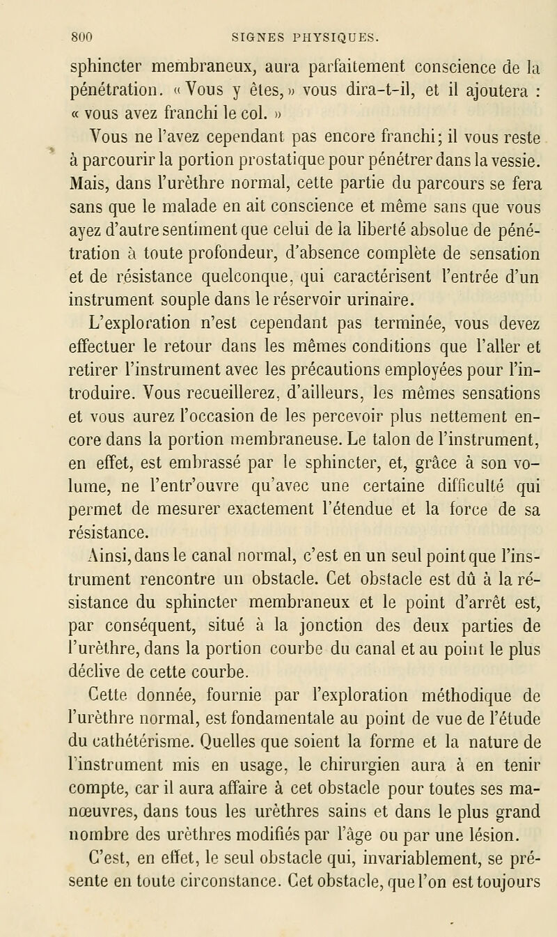 sphincter membraneux, aura parfaitement conscience de la pénétration. «Vous y êtes,» vous dira-t-il, et il ajoutera : « vous avez franchi le col. » Vous ne l'avez cependant pas encore franchi; il vous reste à parcourir la portion prostatique pour pénétrer dans la vessie. Mais, dans l'urèthre normal, cette partie du parcours se fera sans que le malade en ait conscience et même sans que vous ayez d'autre sentiment que celui de la liberté absolue de péné- tration à toute profondeur, d'absence complète de sensation et de résistance quelconque, qui caractérisent l'entrée d'un instrument souple dans le réservoir urinaire. L'exploration n'est cependant pas terminée, vous devez effectuer le retour dans les mêmes conditions que l'aller et retirer l'instrument avec les précautions employées pour l'in- troduire. Vous recueillerez, d'ailleurs, les mêmes sensations et vous aurez l'occasion de les percevoir plus nettement en- core dans la portion membraneuse. Le talon de l'instrument, en effet, est embrassé par le sphincter, et, grâce à son vo- lume, ne l'entr'ouvre qu'avec une certaine difficulté qui permet de mesurer exactement l'étendue et la force de sa résistance. Ainsi, dans le canal normal, c'est en un seul point que l'ins- trument rencontre un obstacle. Cet obstacle est dû à la ré- sistance du sphincter membraneux et le point d'arrêt est, par conséquent, situé à la jonction des deux parties de l'urèthre, dans la portion courbe du canal et au point le plus déclive de cette courbe. Cette donnée, fournie par l'exploration méthodique de l'urèthre normal, est fondamentale au point de vue de l'étude du cathétérisme. Quelles que soient la forme et la nature de l'instrument mis en usage, le chirurgien aura à en tenir compte, car il aura affaire à cet obstacle pour toutes ses ma- nœuvres, dans tous les urèthres sains et dans le plus grand nombre des urèthres modifiés par l'âge ou par une lésion. C'est, en effet, le seul obstacle qui, invariablement, se pré- sente en toute circonstance. Cet obstacle, que l'on est toujours