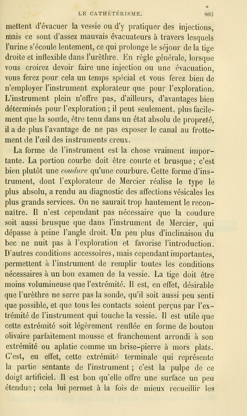 mettent d'évacuer la vessie ou d'y pratiquer des injections, mais ce sont d'assez mauvais évacuateurs à travers lesquels l'urine s'écoule lentement, ce qui prolonge le séjour de la tige droite et inflexible dans l'urèthre. En règle générale, lorsque vous croirez devoir faire une injection ou une évacuation, vous ferez pour cela un temps spécial et vous ferez bien de n'employer l'instrument explorateur que pour l'exploration. L'instrument plein n'offre pas, d'ailleurs, d'avantages bien déterminés pour l'exploration ; il peut seulement, plus facile- ment que la sonde, être tenu dans un état absolu de propreté, il a de plus l'avantage de ne pas exposer le canal au frotte- ment de l'œil des instruments creux. La forme de l'instrument est la chose vraiment impor- tante. La portion courbe doit être courte et brusque; c'est bien plutôt une coudure qu'une courbure. Cette forme d'ins- trument, dont l'explorateur de Mercier réalise le type le plus absolu, a rendu au diagnostic des affections vésicales les plus grands services. On ne saurait trop hautement le recon- naître. Il n'est cependant pas nécessaire que la coudure soit aussi brusque que dans l'instrument de Mercier, qui dépasse à peine l'angle droit. Un peu plus d'inclinaison du bec ne nuit pas à l'exploration et favorise l'introduction. D'autres conditions accessoires, mais cependant importantes, permettent à l'instrument de remplir toutes les conditions nécessaires à un bon examen de la vessie. La tige doit être moins volumineuse que l'extrémité. 11 est, en effet, désirable que l'urèthre ne serre pas la sonde, qu'il soit aussi peu senti que possible, et que tous les contacts soient perçus par l'ex- trémité de l'instrument qui touche la vessie. Il est utile que cette extrémité soit légèrement renflée en forme de bouton ohvaire parfaitement mousse et franchement arrondi à son extrémité ou aplatie comme un brise-pierre à mors plats. C'est, en effet, cette extrémité terminale qui représente la partie sentante de l'instrument ; c'est la pulpe de ce doigt artificiel. Il est bon qu'elle offre une surface un peu étendue; cela lui permet à la fois de mieux recueillir les