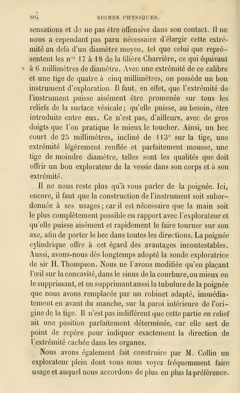 sensations et de ne pas être offensive dans son contact. 11 ne nous a cependant pas paru nécessaire d'élargir cette extré- mité au delà d'un diamètre moyen, tel que celui que repré- sentent les n°^ 17 à 18 de la filière Charrière, ce qui équivaut à 6 millimètres de diamètre. Avec une extrémité de ce calibre et une tige de quatre à cinq millimètres, on possède un bon instrument d'exploration. Il faut, en effet, que l'extrémité de l'instrument puisse aisément être promenée sur tous les reliefs de la surface vésicale; qu'elle puisse, au besoin, être introduite entre eux. Ce n'est pas, d'ailleurs, avec de gros doigts que l'on pratique le mieux le toucher. Ainsi, un bec court de 25 millimètres, incliné de 113° sur la tige, une extrémité légèrement renflée et parfaitement mousse, une tige de moindre diamètre, telles sont les qualités que doit offrir un bon explorateur de la vessie dans son corps et à son extrémité. Il ne nous reste plus qu'à vous parler de la poignée. Ici, encore, il faut que la construction de l'instrument soit subor- donnée à ses usages ; car il est nécessaire que la main soit le plus complètement possible en rapport avec l'explorateur et qu'elle puisse aisément et rapidement le faire tourner sur son axe, afm de porter le bec dans toutes les directions. La poignée cylindrique offre à cet égard des avantages incontestables. Aussi, avons-nous dès longtemps adopté la sonde exploratrice de sir H. Thompson. Nous ne l'avons modifiée qu'en plaçant l'œil sur la concavité, dans le sinus de la courbure, ou mieux en le supprimant, et en supprimant aussi la tubulure de la poignée que nous avons remplacée par un robinet adapté, immédia- tement en avant du manche, sur la paroi inférieure de l'ori- gine de la tige. Il n'est pas indifférent (jue cette partie en relief ait une position parfaitement déterminée, car elle sert de point de repère pour indiquer exactement la direction de l'extrémité cachée dans les organes. Nous avons également fait construire par M. Collin un explorateur plein dont vous nous voyez fréquemment faire usage et auquel nous accordons de plus en plus la préférence.