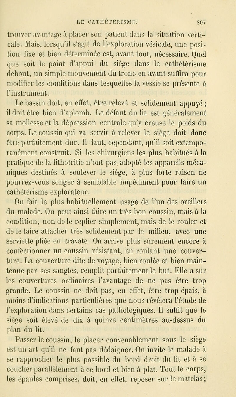 trouver avantage à placer son patient dans la situation verti- cale. Mais, lorsqu'il s'agit de l'exploration vésicale, une posi- tion fixe et bien déterminée est, avant tout, nécessaire. Quel que soit le point d'appui du siège dans le cathétérisme debout, un simple mouvement du tronc en avant suffira pour modifier les conditions dans lesquelles la vessie se présente à l'instrument. Le bassin doit, en effet,, être relevé et solidement appuyé ; il doit être bien d'aplomb. Le défaut du lit est généralement sa mollesse et la dépression centrale qu'y creuse le poids du corps. Le coussin qui va servir à relever le siège doit donc être parfaitement dur. il faut, cependant, qu'il soit extempo- ranément construit. Si les chirurgiens les plus habitués à la pratique de la lithotritie n'ont pas adopté les appareils méca- niques destinés à soulever le siège, à plus forte raison ne pourrez-vous songer à semblable impédiment pour faire un cathétérisme explorateur. On fait le plus habituellement usage de l'un des oreillers du malade. On peut ainsi faire un très bon coussin, mais à la condition, non de le replier simplement, mais de le rouler et de le taire attacher très soHdement par le milieu, avec une serviette pliée en cravate. On arrive plus sûrement encore à confectionner un coussin résistant, en roulant une couver- ture. La couverture dite de voyage, bien roulée et bien main- tenue par ses sangles, remplit parfaitement le but. Elle a sur les couvertures ordinaires l'avantage de ne pas être trop grande. Le coussin ne doit pas, en effet, être trop épais, à moins d'indications particulières que nous révélera l'étude de l'exploration dans certains cas pathologiques. Il suffit que le siège soit élevé de dix à quinze centimètres au-dessus du plan du Ht. Passer le coussin, le placer convenablement sous le siège est un art qu'il ne faut pas dédaigner. On invite le malade à se rapprocher le plus possible du bord droit du lit et à se coucher parallèlement à ce bord et bien à plat. Tout le corps, les épaules comprises, doit, en effet, reposer sur le matelas;