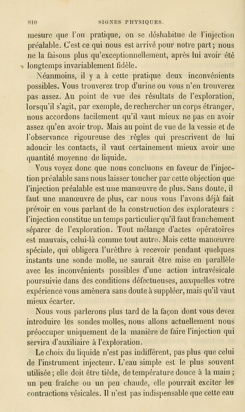 mesure que l'on pratique, on se déshabitue de Tinjection préalable. C'est ce qui nous est arrivé pour notre part; nous ne la faisons plus qu'exceptionnellement, après lui avoir été longtemps invariablement fidèle. Néanmoins, il y a à cette pratique deux inconvénients possibles. Vous trouverez trop d'urine ou vous n'en trouverez pas assez. Au point de vue des résultats de l'exploration, lorsqu'il s'agit, par exemple, de rechercher un corps étranger, nous accordons facilement qu'il vaut mieux ne pas en avoir assez qu'en avoir trop. Mais au point de vue de la vessie et de l'observance rigoureuse des règles qui prescrivent de lui adoucir les contacts, il vaut certainement mieux avoir une quantité moyenne de hquide. Vous voyez donc que nous concluons en faveur de l'injec- tion préalable sans nous laisser toucher par cette objection que l'injection préalable est une manœuvre de plus. Sans doute, il faut une manœuvre de plus, car nous vous l'avons déjà fait prévoir en vous parlant de la construction des explorateurs : l'injection constitue un temps particulier qu'il faut franchement séparer de l'exploration. Tout mélange d'actes opératoires est mauvais, celui-là comme tout autre. Mais cette manoeuvre spéciale, qui obhgera l'urèthre à recevoir pendant quelques instants une sonde molle, ne saurait être mise en parallèle avec les inconvénients possibles d'une action intravésicale poursuivie dans des conditions défectueuses, auxquelles votre expérience vous amènera sans doute à suppléer, mais qu'il vaut mieux écarter. Nous vous parlerons plus tard de la façon dont vous devez introduire les sondes molles, nous allons actuellement nous préoccuper uniquement de la manière de faire l'injection qui servira d'auxiliaire à l'exploration. Le choix du liquide n'est pas indifférent, pas plus que celui de l'instrument injecteur. L'eau simple est le plus souvent utilisée ; elle doit être tiède, de température douce à la main ; un peu fraîche ou un peu chaude, elle pourrait exciter les contractions vésicales. Il n'est pas indispensable que cette eau