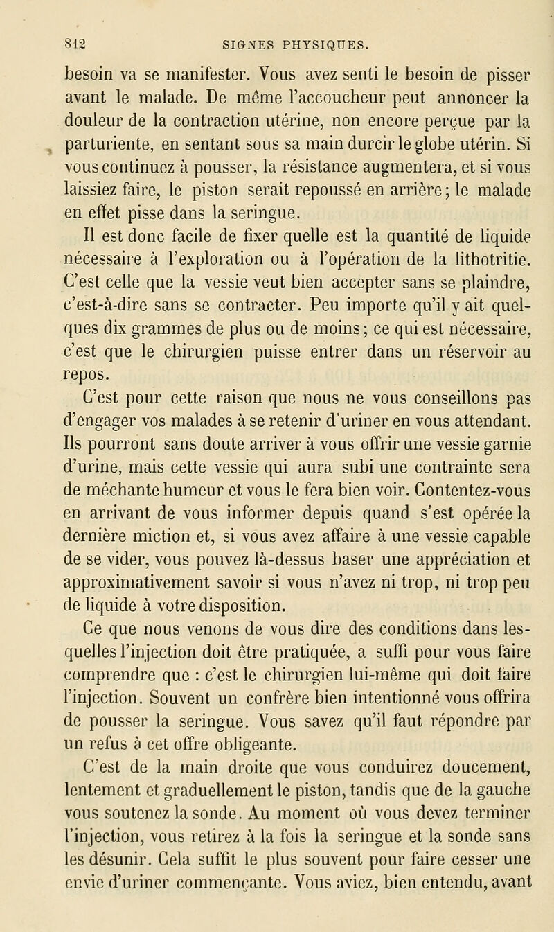 besoin va se manifester. Vous avez senti le besoin de pisser avant le malade. De même l'accoucheur peut annoncer la douleur de la contraction utérine, non encore perçue par la , parturiente, en sentant sous sa main durcir le globe utérin. Si vous continuez à pousser, la résistance augmentera, et si vous laissiez faire, le piston serait repoussé en arrière ; le malade en effet pisse dans la seringue. Il est donc facile de fixer quelle est la quantité de liquide nécessaire à l'exploration ou à l'opération de la lithotritie. C'est celle que la vessie veut bien accepter sans se plaindre, c'est-à-dire sans se contracter. Peu importe qu'il y ait quel- ques dix grammes de plus ou de moins; ce qui est nécessaire, c'est que le chirurgien puisse entrer dans un réservoir au repos. C'est pour cette raison que nous ne vous conseillons pas d'engager vos malades à se retenir d'uriner en vous attendant. Ils pourront sans doute arriver à vous offrir une vessie garnie d'urine, mais cette vessie qui aura subi une contrainte sera de méchante humeur et vous le fera bien voir. Contentez-vous en arrivant de vous informer depuis quand s'est opérée la dernière miction et, si vous avez affaire à une vessie capable de se vider, vous pouvez là-dessus baser une appréciation et approximativement savoir si vous n'avez ni trop, ni trop peu de liquide à votre disposition. Ce que nous venons de vous dire des conditions dans les- quelles l'injection doit être pratiquée, a suffi pour vous faire comprendre que : c'est le chirurgien lui-même qui doit faire l'injection. Souvent un confrère bien intentionné vous offrira de pousser la seringue. Vous savez qu'il faut répondre par un refus à cet offre obligeante. C'est de la main droite que vous conduirez doucement, lentement et graduellement le piston, tandis que de la gauche vous soutenez la sonde. Au moment où vous devez terminer l'injection, vous retirez à la fois la seringue et la sonde sans les désunir. Cela suffit le plus souvent pour faire cesser une envie d'uriner commençante. Vous aviez, bien entendu, avant