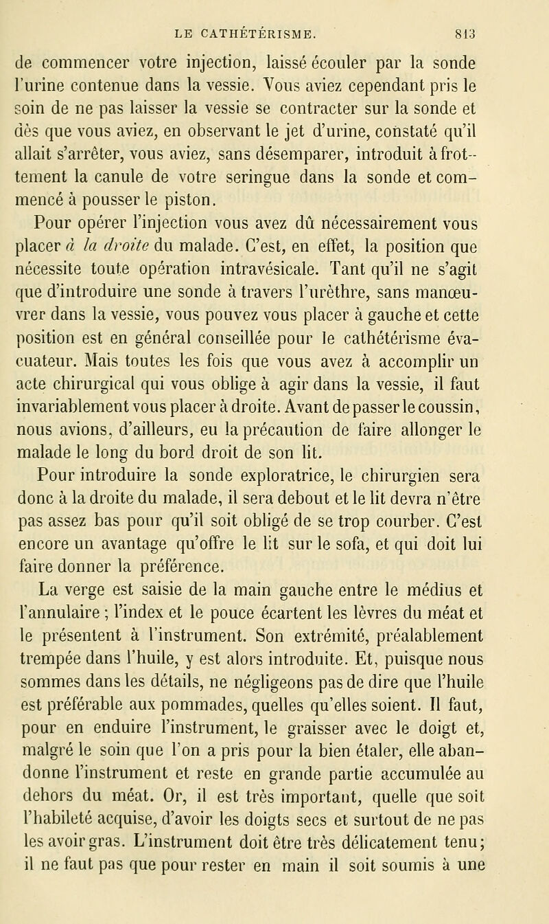 de commencer votre injection, laissé écouler par la sonde l'urine contenue dans la vessie. Vous aviez cependant pris le soin de ne pas laisser la vessie se contracter sur la sonde et dès que vous aviez, en observant le jet d'urine, constaté qu'il allait s'arrêter, vous aviez, sans désemparer, introduit à frot- tement la canule de votre seringue dans la sonde et com- mencé à pousser le piston. Pour opérer l'injection vous avez dû nécessairement vous placer à la droite du malade. C'est, en effet, la position que nécessite toute opération intravésicale. Tant qu'il ne s'agit que d'introduire une sonde à travers l'urèthre, sans manœu- vrer dans la vessie, vous pouvez vous placer à gauche et cette position est en général conseillée pour le cathétérisme éva- cuateur. Mais toutes les fois que vous avez à accomplir un acte chirurgical qui vous oblige à agir dans la vessie, il faut invariablement vous placer à droite. Avant de passer le coussin, nous avions, d'ailleurs, eu la précaution de faire allonger le malade le long du bord droit de son lit. Pour introduire la sonde exploratrice, le chirurgien sera donc à la droite du malade, il sera debout et le ht devra n'être pas assez bas pour qu'il soit obligé de se trop courber. C'est encore un avantage qu'offre le lit sur le sofa, et qui doit lui faire donner la préférence. La verge est saisie de la main gauche entre le médius et l'annulaire ; l'index et le pouce écartent les lèvres du méat et le présentent à l'instrument. Son extrémité, préalablement trempée dans l'huile, y est alors introduite. Et, puisque nous sommes dans les détails, ne négligeons pas de dire que l'huile est préférable aux pommades, quelles qu'elles soient. Il faut, pour en enduire l'instrument, le graisser avec le doigt et, malgré le soin que l'on a pris pour la bien étaler, elle aban- donne l'instrument et reste en grande partie accumulée au dehors du méat. Or, il est très important, quelle que soit l'habileté acquise, d'avoir les doigts secs et surtout de ne pas les avoir gras. L'instrument doit être très déhcatement tenu; il ne faut pas que pour rester en main il soit soumis à une