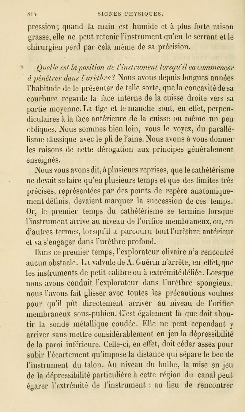 pression ; quand la main est humide et à plus forte raison grasse, elle ne peut retenir l'instrument qu'en Je serrant et le chirurgien perd par cela même de sa précision. Quelle est la position de V instrument lorsqu'il va commencer à pénétrer dans l'urèthre? Nous avons depuis longues années l'habitude de le présenter de telle sorte, que la concavité de sa courbure regarde la face interne de la cuisse droite vers sa partie moyenne. La tige et le manche sont, en effet, perpen- diculaires à la face antérieure de la cuisse ou même un peu obHques. Nous sommes bien loin, vous le voyez, du parallé- hsme classique avec le pli de l'aine. Nous avons à vous donner les raisons de cette dérogation aux principes généralement enseignés. Nous vous avons dit, à plusieurs reprises, que le cathétérisme ne devait se faire qu'en plusieurs temps et que des limites très précises, représentées par des points de repère anatomique- ment définis, devaient marquer la succession de ces temps. Or, le premier temps du cathétérisme se termine lorsque l'instrument arrive au niveau de l'orifice membraneux, ou, en d'autres termes, lorsqu'il a parcouru tout l'urèthre antérieur et va s'engager dans l'urèthre profond. Dans ce premier temps, l'explorateur olivaire n'a rencontré aucun obstacle. La valvule de A. Guérin n'arrête, en effet, que les instruments de petit calibre ou à extrémité déliée. Lorsque nous avons conduit l'explorateur dans l'urèthre spongieux, nous l'avons fait glisser avec toutes les précautions voulues pour qu'il pût directement arriver au niveau de l'orifice membraneux sous-pubien. C'est également là que doit abou- tir la sonde métalhque coudée. Elle ne peut cependant y arriver sans mettre considérablement en jeu la dépressibilité de la paroi inférieure. Celle-ci, en effet, doit céder assez pour subir l'écartement qu'impose la distance qui sépare le bec de l'instrument du talon. Au niveau du bulbe, la mise en jeu de la dépressibilité particulière à cette région du canal peut égarer l'extrémité de l'instrument : au lieu de rencontrer