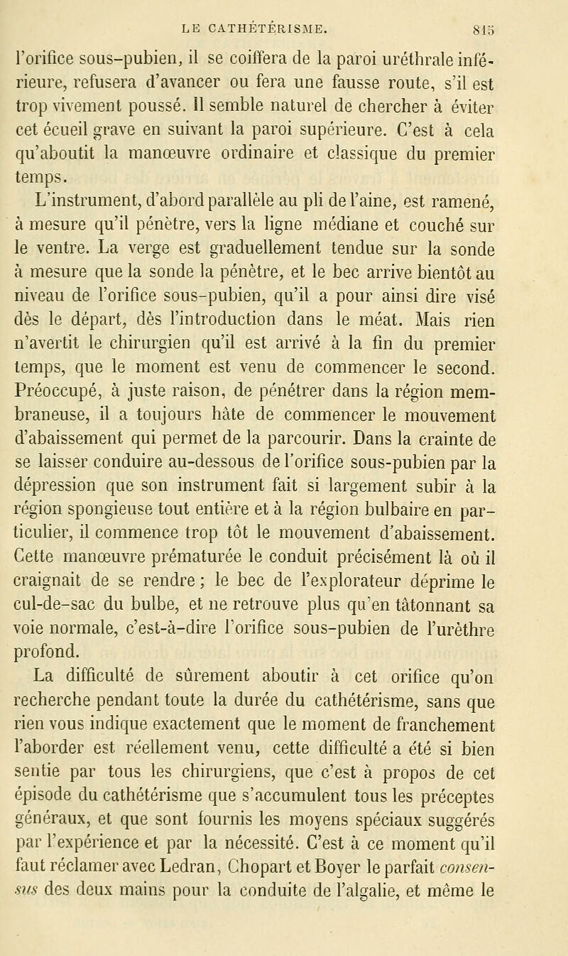 l'orifice sous-pubien, il se coiffera de la paroi uréthrale infé- rieure, refusera d'avancer ou fera une fausse route, s'il est trop vivement poussé. Il semble naturel de chercher à éviter cet écueil grave en suivant la paroi supérieure. C'est à cela qu'aboutit la manœuvre ordinaire et classique du premier temps. L'instrument, d'abord parallèle au pli de l'aine, est ramené, à mesure qu'il pénètre, vers la ligne médiane et couché sur le ventre. La verge est graduellement tendue sur la sonde à mesure que la sonde la pénètre, et le bec arrive bientôt au niveau de l'orifice sous-pubien, qu'il a pour ainsi dire visé dès le départ, dès l'introduction dans le méat. Mais rien n'avertit le chirurgien qu'il est arrivé à la fin du premier temps, que le moment est venu de commencer le second. Préoccupé, à juste raison, de pénétrer dans la région mem- braneuse, il a toujours hâte de commencer le mouvement d'abaissement qui permet de la parcourir. Dans la crainte de se laisser conduire au-dessous de l'orifice sous-pubien par la dépression que son instrument fait si largement subir à la région spongieuse tout entière et à la région bulbaire en par- ticulier, il commence trop tôt le mouvement d'abaissement. Cette manœuvre prématurée le conduit précisément là où il craignait de se rendre ; le bec de l'explorateur déprime le cul-de-sac du bulbe, et ne retrouve plus qu'en tâtonnant sa voie normale, c'est-à-dire l'orifice sous-pubien de l'urèthre profond. La difficulté de sûrement aboutir à cet orifice qu'on recherche pendant toute la durée du cathétérisme, sans que rien vous indique exactement que le moment de franchement l'aborder est réellement venu, cette difficulté a été si bien sentie par tous les chirurgiens, que c'est à propos de cet épisode du cathétérisme que s'accumulent tous les préceptes généraux, et que sont fournis les moyens spéciaux suggérés par l'expérience et par la nécessité. C'est à ce moment qu'il faut réclamer avec Ledran, Chopart et Boyer le parfait consen- sus des deux mains pour la conduite de l'algahe, et même le