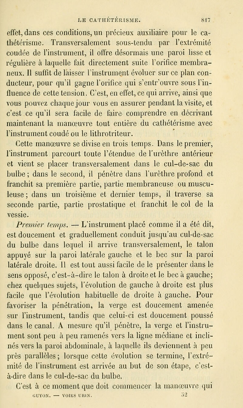 effet, dans ces conditions, un précieux auxiliaire pour le ca- thétérisme. Transversaleuient sous-tendu par l'extrémité coudée de l'instrument, il offre désormais une paroi lisse et régulière à laquelle fait directement suite Torifice membra- neux. Il suffit de laisser Tinstrument évoluer sur ce plan con- ducteur, pour qu'il gagne l'orifice qui s'entr'ouvre sous l'in- fluence de cette tension. C'est, en effet, ce qui arrive, ainsi que vous pouvez chaque jour vous en assurer pendant la visite, et c'est ce qu'il sera facile de faire comprendre en décrivant maintenant la manœuvre tout entière du cathétérisme avec l'instrument coudé ou le lithrotriteur. Cette manœuvre se divise en trois temps. Dans le premier, l'instrument parcourt toute l'étendue de Turèthre antérieur et vient se placer transversalement dans le cul-de-sac du bulbe ; dans le second, il pénètre dans l'urèthre profond et franchit sa première partie, partie membraneuse ou muscu- leuse; dans un troisième et dernier temps, il traverse sa seconde partie, partie prostatique et franchit le col de la vessie. Premier temps. — L'instrument placé comme il a été dit, est doucement et graduellement conduit jusqu'au cul-de-sac du bulbe dans lequel il arrive transversalement, le talon appuyé sur la paroi latérale gauche et le bec sur la paroi latérale droite. 11 est tout aussi facile de le présenter dans le sens opposé, c'est-à-dire le talon à droite et le bec à gauche; chez quelques sujets, l'évolution de gauche à droite est plus facile que l'évolution habituelle de droite à gauche. Pour favoriser la pénétration, la verge est doucement amenée sur l'instrument, tandis que celui-ci est doucement poussé dans le canal. A mesure qu'il pénètre, la verge et l'instru- ment sont peu à peu ramenés vers la ligne médiane et incli- nés vers la paroi abdominale, à laquelle ils deviennent à peu près parallèles ; lorsque cette évolution se termine, l'extré- mité de l'instrument est arrivée au but de son étape, c'est- à-dire dans le cul-de-sac du bulbe. C'est à ce moment que doit commencer la manœuvre qui GUYON. — VOIES URIN.