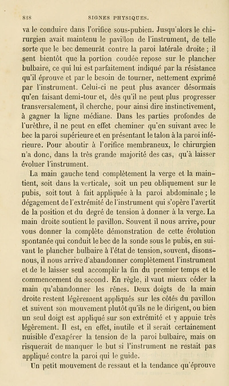 va le conduire dans l'orifice sous-pubien. Jusqu'alors le chi- rurgien avait maintenu le pavillon de l'instrument, de telle sorte que le bec demeurât contre la paroi latérale droite ; il sent bientôt que la portion coudée repose sur le plancher bulbaire, ce qui lui est parfaitement indiqué par la résistance qu'il éprouve et par le besoin de tourner, nettement exprimé par l'instrument. Celui-ci ne peut plus avancer désormais qu'en faisant demi-tour et, dès qu'il ne peut plus progresser transversalement, il cherche, pour ainsi dire instinctivement, à gagner la ligne médiane. Dans les parties profondes de l'urèthre, il ne peut en effet cheminer qu'en suivant avec le bec la paroi supérieure et en présentant le talon à la paroi infé- rieure. Pour aboutir à l'orifice membraneux, le chirurgien n'a donc, dans la très grande majorité des cas, qu'à laisser évoluer l'instrument. La main gauche tend complètement la verge et la main- tient, soit dans la verticale, soit un peu obliquement sur le pubis, soit tout à fait appliquée à la paroi abdominale ; le dégagement de l'extrémité de l'instrument qui s'opère l'avertit de la position et du degré de tension à donner à la verge. La main droite soutient le pavillon. Souvent il nous arrive, pour vous donner la complète démonstration de cette évolution spontanée qui conduit le bec de la sonde sous le pubis, en sui- vant le plancher bulbaire à l'état de tension, souvent, disons- nous, il nous arrive d'abandonner complètement l'instrument et de le laisser seul accomplir la fin du premier temps et le commencement du second. En règle, il vaut mieux céder la main qu'abandonner les rênes. Deux doigts de la main droite restent légèrement appliqués sur les côtés du pavillon et suivent son mouvement plutôt qu'ils ne le dirigent, ou bien un seul doigt est appliqué sur son extrémité et y appuie très légèrement. Il est, en effet, inutile et il serait certainement nuisible d'exagérer la tension de la paroi bulbaire, mais on risquerait de manquer le but si l'instrument ne restait pas appliqué contre la paroi qui le guide. Un petit mouvement de ressaut et la tendance qu'éprouve