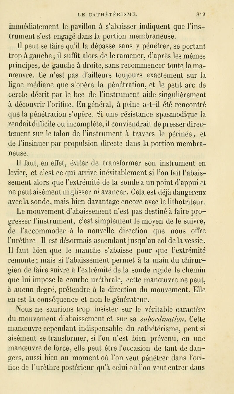 immédiatement le pavillon à s'abaisser indiquent que l'ins- trument s'est engagé dans la portion membraneuse. 11 peut se faire qu'il la dépasse sans y pénétrer, se portant trop à gauche ; il suffit alors de le ramener, d'après les mêmes principes, de gauche à droite, sans recommencer toute la ma- nœuvre. Ce n'est pas d'ailleurs toujours exactement sur la ligne médiane que s'opère la pénétration, et le petit arc de cercle décrit par le bec de l'instrument aide singulièrement à découvrir l'orifice. En général, à peine a-t-il été rencontré que la pénétration s'opère. Si une résistance spasmodique la rendait difficile ou incomplète, il conviendrait de presser direc- tement sur le talon de l'instrument à travers le périnée, et de l'insinuer par propulsion directe dans la portion membra- neuse. Il faut, en effet, éviter de transformer son instrument en levier, et c'est ce qui arrive inévitablement si l'on fait l'abais- sement alors que l'extrémité de la sonde a un point d'appui et ne peut aisément ni glisser ni avancer. Cela est déjà dangereux avec la sonde, mais bien davantage encore avec le lithotriteur. Le mouvement d'abaissem.ent n'est pas destiné à faire pro- gresser l'instrument, c'est simplement le moyen de le suivre, de l'accommoder à la nouvelle direction que nous offre l'urèthre. Il est désormais ascendant jusqu'au col de la vessie. Il faut bien que le manche s'abaisse pour que l'extrémité remonte ; mais si l'abaissement permet à la main du chirur- gien de faire suivre à l'extrémité de la sonde rigide le chemin que lui impose la courbe uréthrale, cette manœuvre ne peut, à aucun degré, prétendre à la direction du mouvement. Elle en est la conséquence et non le générateur. Nous ne saurions trop insister sur le véritable caractère du mouvement d'abaissement et sur sa subordination. Cette manœuvre cependant indispensable du cathétérisme, peut si aisément se transformer, si l'on n'est bien prévenu, en une manœuvre de force, elle peut être l'occasion de tant de dan- gers, aussi bien au moment où l'on veut pénétrer dans l'ori- fice de l'urèthre postérieur qu'à celui où l'on veut entrer dans