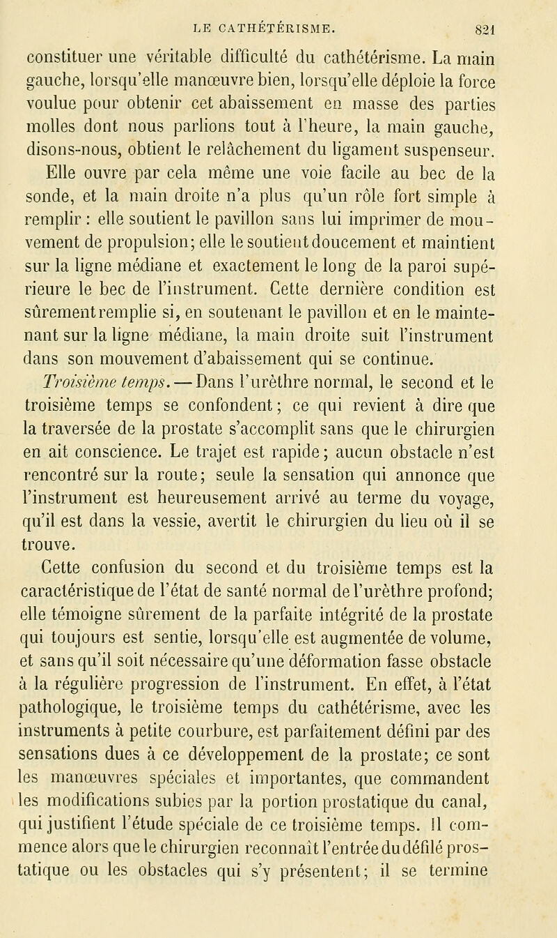 constituer une véritable difficulté du cathétérisme. La main gauche, lorsqu'elle manœuvre bien, lorsqu'elle déploie la force voulue pour obtenir cet abaissement en masse des parties molles dont nous parlions tout à l'heure, la main gauche, disons-nous, obtient le relâchement du ligament suspenseur. Elle ouvre par cela même une voie facile au bec de la sonde, et la main droite n'a plus qu'un rôle fort simple à remplir : elle soutient le pavillon sans lui imprimer de mou- vement de propulsion; elle le soutient doucement et maintient sur la ligne médiane et exactement le long de la paroi supé- rieure le bec de l'instrument. Cette dernière condition est sûrementremphe si, en soutenant le pavillon et en le mainte- nant sur la ligne médiane, la main droite suit l'instrument dans son mouvement d'abaissement qui se continue. Troisième temps. — Dans l'urèthre normal, le second et le troisième temps se confondent ; ce qui revient à dire que la traversée de la prostate s'accompht sans que le chirurgien en ait conscience. Le trajet est rapide ; aucun obstacle n'est rencontré sur la route ; seule la sensation qui annonce que l'instrument est heureusement arrivé au terme du voyage, qu'il est dans la vessie, avertit le chirurgien du lieu où il se trouve. Cette confusion du second et du troisième temps est la caractéristique de l'état de santé normal de l'urèthre profond; elle témoigne sûrement de la parfaite intégrité de la prostate qui toujours est sentie, lorsqu'elle est augmentée de volume, et sans qu'il soit nécessaire qu'une déformation fasse obstacle à la régulière progression de l'instrument. En effet, à l'état pathologique, le troisième temps du cathétérisme, avec les instruments à petite courbure, est parfaitement défini par des sensations dues à ce développement de la prostate; ce sont les manœuvres spéciales et importantes, que commandent les modifications subies par la portion prostatique du canal, qui justifient l'étude spe'ciale de ce troisième temps. Il com- mence alors que le chirurgien reconnaît l'entrée du défilé pros- tatique ou les obstacles qui s'y présentent; il se termine