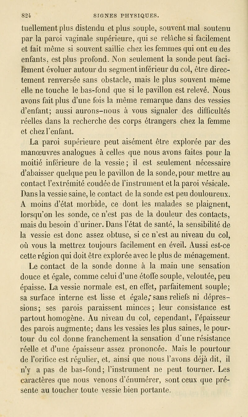 tuellementpius distendu et plus souple, souvent mal soutenu par la paroi vaginale supérieure, qui se relâche si facilement et fait même si souvent saillie chez les femmes qui ont eu des enfants, est plus profond. Non seulement la sonde peut faci- lement évoluer autour du segment inférieur du col, être direc- tement renversée sans obstacle, mais le plus souvent même elle ne touche le bas-fond que si le pavillon est relevé. Nous avons fait plus d'une fois la même remarque dans des vessies d'enfant; aussi aurons-nous à vous signaler des difficultés réelles dans la recherche des corps étrangers chez la femme et chez l'enfant. La paroi supérieure peut aisément être explorée par des manœuvres analogues à celles que nous avons faites pour la moitié inférieure de la vessie ; il est seulement nécessaire d'abaisser quelque peu le pavillon de la sonde, pour mettre au contact l'extrémité coudée de l'instrument et la paroi vésicale. Dans la vessie saine, le contact de la sonde est peu douloureux. A moins d'état morbide, ce dont les malades se plaignent, lorsqu'on les sonde, ce n'est pas de la douleur des contacts, mais du besoin d'uriner. Dans l'état de santé, la sensibilité de la vessie est donc assez obtuse, si ce n'est au niveau du col, où vous la mettrez toujours facilement en éveil. Aussi est-ce cette région qui doit être explorée avec le plus de ménagement. Le contact de la sonde donne à la main une sensation douce et égale, comme celui d'une étoffe souple, veloutée, peu épaisse. La vessie normale est, en effet, parfaitement souple; sa surface interne est hsse et égale; sans rehefs ni dépres- sions; ses parois paraissent minces; leur consistance est partout homogène. Au niveau du col, cependant, l'épaisseur des parois augmente; dans les vessies les plus saines, le pour- tour du col donne franchement la sensation d'une résistance réelle et d'une épaisseur assez prononcée. Mais le pourtour de l'orifice est réguher, et, ainsi que nous l'avons déjà dit, il n'y a pas de bas-fond; l'instrument ne peut tourner. Les caractères que nous venons d'énumérer, sont ceux que pré- sente au toucher toute vessie bien portante.