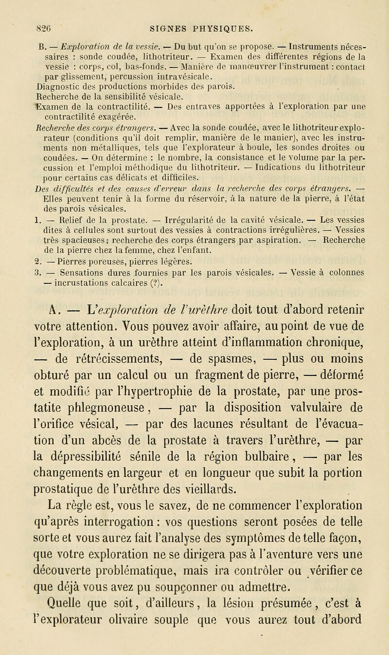 B. — Exploration de la vessie, — Du but qu'on se propose. — Instruments néces- saires : sonde coudée, lithotriteur. — Examen des différentes régions de la vessie : corps, col, bas-fonds. — Manière de manœuvrer l'instrument : contact par glissement, percussion intravésicale. Diagnostic des productions morbides des parois. Recherche de la sensibilité vésicale. Examen de la contractilité. — Des entraves apportées à l'exploration par une contractilité exagérée. Recherche des corps étrangers. — Avec la sonde coudée, avec le lithotriteur explo- rateur (conditions qu'il doit remplir, manière de le manier), avec les instru- ments non métalliques, tels que l'explorateur à boule, les sondes droites ou coudées. — On détermine : le nombre, la consistance et le volume par la per- cussion et l'emploi méthodique du lithotriteur. — Indications du lithotriteur pour certains cas délicats et difficiles. Des difficulte's et des causes d'erreur dans la recherche des cojys étrangers. — Elles peuvent tenir à la forme du réservoir, à la nature de la pierre, à l'état des parois vésicales. 1. — Relief de la prostate. — Irrégularité de la cavité vésicale. — Les vessies dites à cellules sont surtout des vessies à contractions irrégulières. — Vessies très spacieuses; recherche des corps étrangers par aspiration. — Recherche de la pierre chez la femme, chez l'enfant. 2. — Pierres poreuses, pierres légères. 3. — Sensations dures fournies par les parois vésicales. — Vessie à colonnes — incrustations calcaires (?). A. — \Jexploration de Vurèthre doit tout d'abord retenir votre attention. Vous pouvez avoir affaire, au point de vue de l'exploration, à un urèthre atteint d'inflammation chronique, — de rétrécissements, — de spasmes, — plus ou moins obturé par un calcul ou un fragment de pierre, — déformé et modifié par l'hypertrophie de la prostate, par une pros- tatite phlegmoneuse, — par la disposition valvulaire de l'orifice vésical, — par des lacunes résultant de l'évacua- tion d'un abcès de la prostate à travers l'urèthre, — par la dépressibilité sénile de la région bulbaire, — par les changements en largeur et en longueur que subit la portion prostatique de l'urèthre des vieillards. La règle est, vous le savez, de ne commencer l'exploration qu'après interrogation : vos questions seront posées de telle sorte et vous aurez fait l'analyse des symptômes de telle façon, que votre exploration ne se dirigera pas à l'aventure vers une découverte problématique, mais ira contrôler ou vérifier ce que déjà vous avez pu soupçonner ou admettre. Quelle que soit, d'ailleurs, la lésion présumée, c'est à l'explorateur olivaire souple que vous aurez tout d'abord