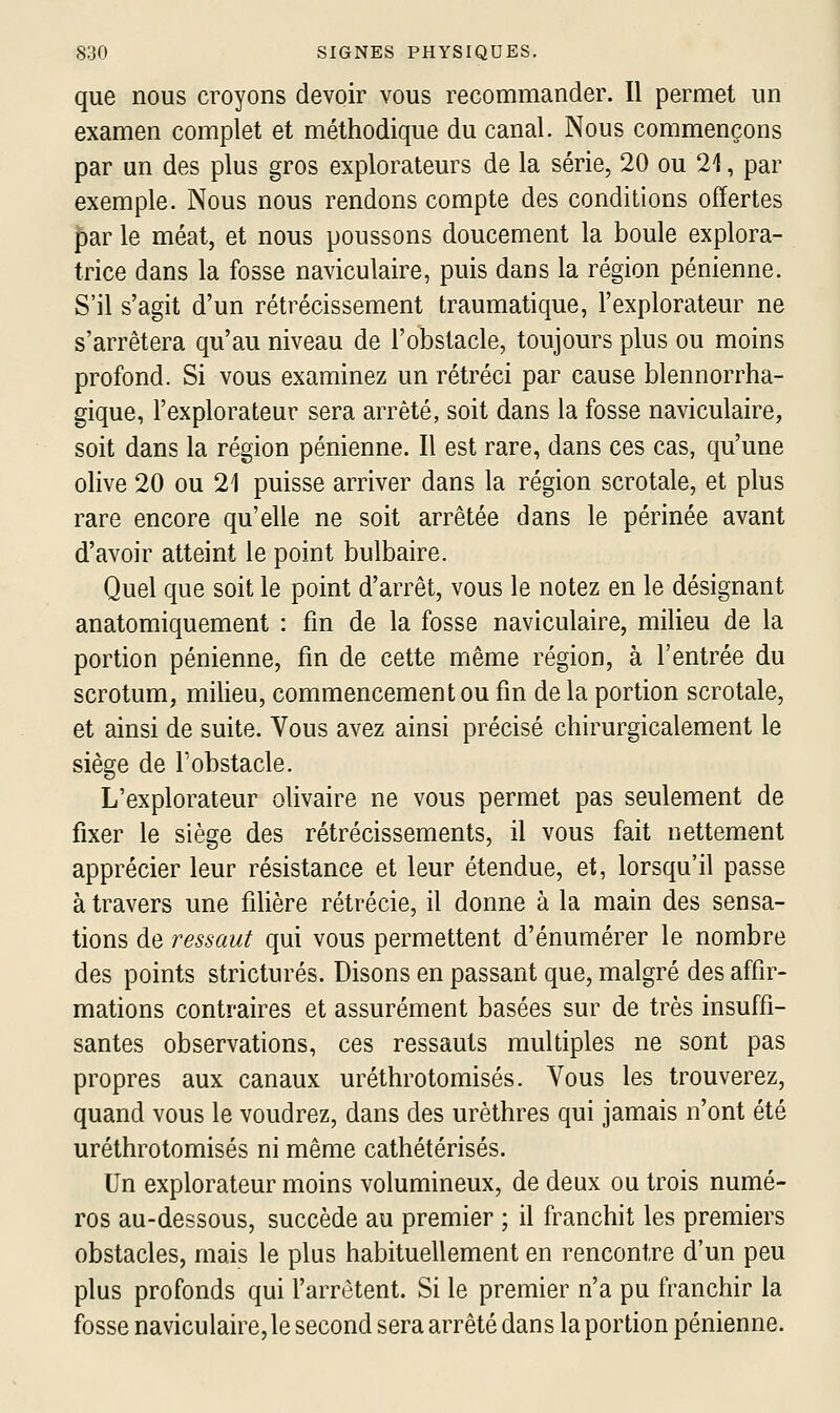 que nous croyons devoir vous recommander. Il permet un examen complet et méthodique du canal. Nous commençons par un des plus gros explorateurs de la série, 20 ou 21, par exemple. Nous nous rendons compte des conditions offertes par le méat, et nous poussons doucement la boule explora- trice dans la fosse naviculaire, puis dans la région pénienne. S'il s'agit d'un rétrécissement traumatique, l'explorateur ne s'arrêtera qu'au niveau de l'obstacle, toujours plus ou moins profond. Si vous examinez un rétréci par cause blennorrha- gique, l'explorateur sera arrêté, soit dans la fosse naviculaire, soit dans la région pénienne. Il est rare, dans ces cas, qu'une olive 20 ou 21 puisse arriver dans la région scrotale, et plus rare encore qu'elle ne soit arrêtée dans le périnée avant d'avoir atteint le point bulbaire. Quel que soit le point d'arrêt, vous le notez en le désignant anatomiquement : fin de la fosse naviculaire, milieu de la portion pénienne, fm de cette même région, à l'entrée du scrotum, milieu, commencement ou fm delà portion scrotale, et ainsi de suite. Vous avez ainsi précisé chirurgicalement le siège de l'obstacle. L'explorateur olivaire ne vous permet pas seulement de fixer le siège des rétrécissements, il vous fait nettement apprécier leur résistance et leur étendue, et, lorsqu'il passe à travers une filière rétrécie, il donne à la main des sensa- tions de ressaut qui vous permettent d'énumérer le nombre des points stricturés. Disons en passant que, malgré des affir- mations contraires et assurément basées sur de très insuffi- santes observations, ces ressauts multiples ne sont pas propres aux canaux uréthrotomisés. Vous les trouverez, quand vous le voudrez, dans des urèthres qui jamais n'ont été uréthrotomisés ni même cathétérisés. Un explorateur moins volumineux, de deux ou trois numé- ros au-dessous, succède au premier ; il franchit les premiers obstacles, mais le plus habituellement en rencontre d'un peu plus profonds qui l'arrêtent. Si le premier n'a pu franchir la fosse naviculaire,le second sera arrêté dans la portion pénienne.