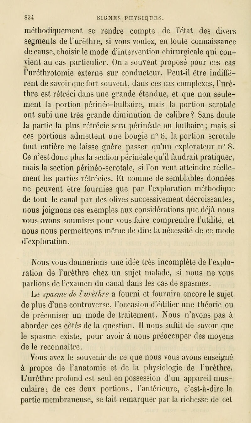 méthodiquement se rendre compte de l'état des divers segments de l'm^èthre, si vous voulez, en toute connaissance de cause, choisir le mode d'intervention chirurgicale qui con- vient au cas particulier. On a souvent proposé pour ces cas l'uréthrotomie externe sur conducteur. Peut-il être indiffé- rent de savoir que fort souvent, dans ces cas complexes, Turè- thre est rétréci dans une grande étendue, et que non seule- ment la portion périnéo-bulbaire, mais la portion scrotale ont subi une très grande diminution de calibre? Sans doute la partie la plus rétrécie sera périnéale ou bulbaire ; mais si ces portions admettent une bougie n° 6, la portion scrotale tout entière ne laisse guère passer qu'un explorateur n° 8. Ce n'est donc plus la section périnéale qu'il faudrait pratiquer, mais la section périnéo-scrotale, si l'on veut atteindre réelle- ment les parties rétrécies. Et comme de semblables données ne peuvent être fournies que par l'exploration méthodique de tout le canal par des olives successivement décroissantes, nous joignons ces exemples aux considérations que déjà nous vous avons soumises pour vous faire comprendre l'utihté, et nous nous permettrons même de dire la nécessité de ce mode d'exploration. Nous vous donnerions une idée très incomplète de l'explo- ration de l'urèthre chez un sujet malade, si nous ne vous parlions de l'examen du canal dans les cas de spasmes. Le spasme de Vurèthre a fourni et fournira encore le sujet de plus d'une controverse, l'occasion d'édifier une théorie ou de préconiser un mode de traitement. Nous n'avons pas à aborder ces côtés de la question. Il nous suffit de savoir que le spasme existe, pour avoir à nous préoccuper des moyens de le reconnaître. Vous avez le souvenir de ce que nous vous avons enseigné à propos de l'anatomie et de la physiologie de l'urèthre. L'urèthre profond est seul en possession d'un appareil mus- culaire 5 de ces deux portions, l'antérieure, c'est-à-dire la partie membraneuse, se fait remarquer par la richesse de cet