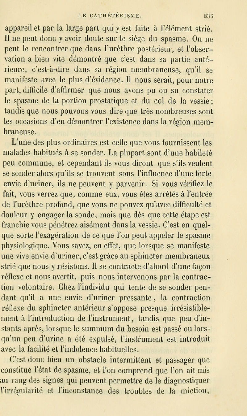 appareil et par la large part qui y est faite à l'élément strié. Il ne peut donc y avoir doute sur le siège du spasme. On ne peut le rencontrer que dans l'urèthre postérieur, et l'obser- vation a bien vite démontré que c'est dans sa partie anté- rieure, c'est-à-dire dans sa région membraneuse, qu'il se manifeste avec le plus d'évidence. Il nous serait, pour notre part, difficile d'affirmer que nous avons pu ou su constater le spasme de la portion prostatique et du col de la vessie ; tandis que nous pouvons vous dire que très nombreuses sont les occasions d'en démontrer l'existence dans la région mem- braneuse. L'une des plus ordinaires est celle que vous fournissent les malades habitués à se sonder. La plupart sont d'une habileté peu commune, et cependant ils vous diront que s'ils veulent se sonder alors qu'ils se trouvent sous l'influence d'une forte envie d'uriner, ils ne peuvent y parvenir. Si vous vérifiez le fait, vous verrez que, comme eux, vous êtes arrêtés à l'entrée de l'urèthre profond, que vous ne pouvez qu'avec difficulté et douleur y engager la sonde, mais que dès que cette étape est franchie vous pénétrez aisément dans la vessie. C'est en quel- que sorte l'exage'ration de ce que l'on peut appeler le spasme physiologique. Vous savez, en effet, que lorsque se manifeste une vive envie d'uriner, c'est grâce au sphincter membraneux strié que nous y résistons. Il se contracte d'abord d'une façon réflexe et nous avertit, puis nous intervenons par la contrac- tion volontaire. Chez l'individu qui tente de se sonder pen- dant qu'il a une envie d'uriner pressante, la contraction réflexe du sphincter antérieur s'oppose presque irrésistible- ment à l'introduction de l'instrument, tandis que peu d'in- stants après, lorsque le summum du besoin est passé ou lors- qu'un peu d'urine a été expulsé, Finstrument est introduit avec la facilité et l'indolence habituelles. C'est donc bien un obstacle intermittent et passager que constitue l'état de spasme, et l'on comprend que l'on ait mis au rang des signes qui peuvent permettre de le diagnostiquer l'irrégularité et l'inconstance des troubles de la miction ^