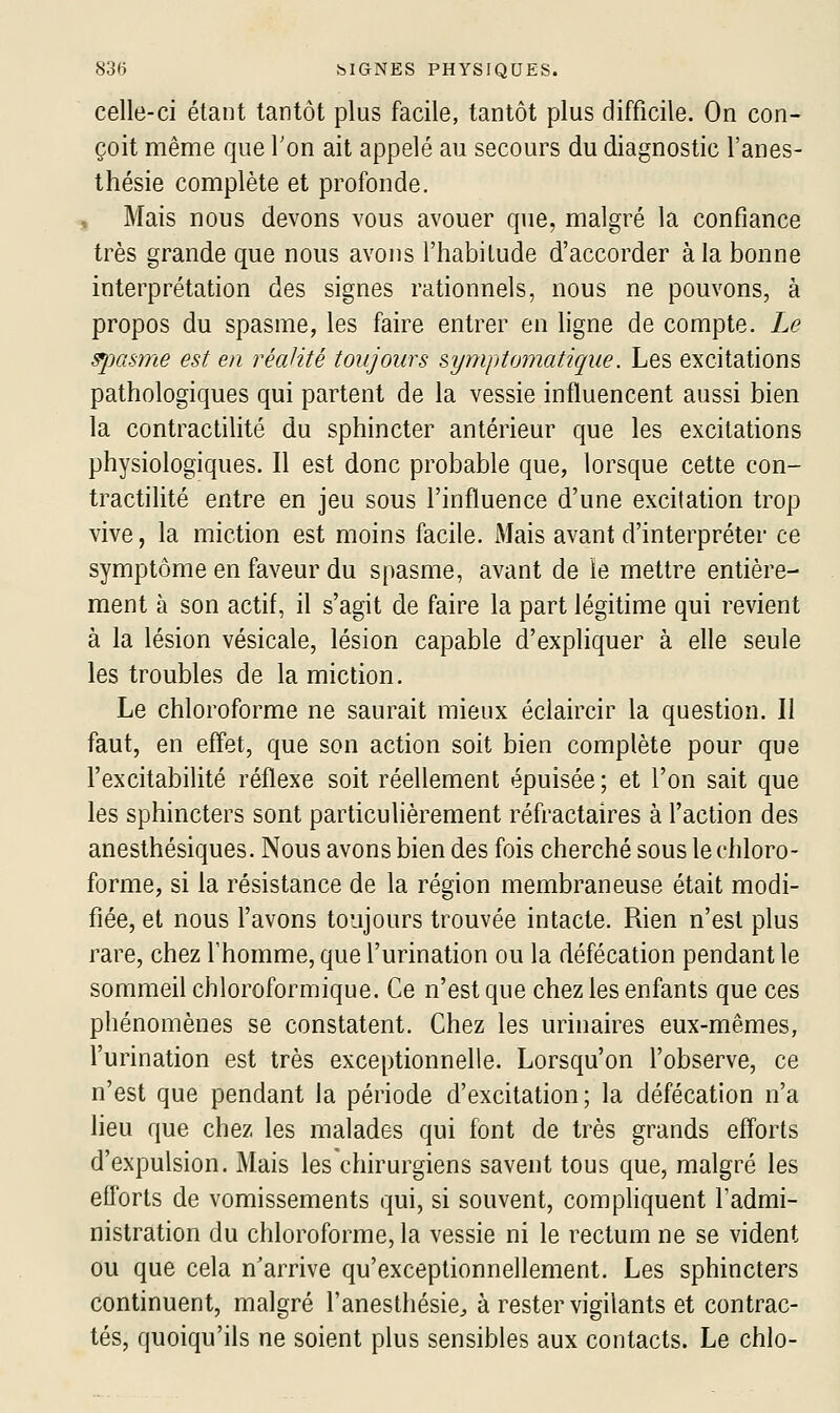 celle-ci étant tantôt plus facile, tantôt plus difficile. On con- çoit même que Ton ait appelé au secours du diagnostic l'anes- thésie complète et profonde. Mais nous devons vous avouer que, malgré la confiance très grande que nous avons l'habitude d'accorder à la bonne interprétation des signes rationnels, nous ne pouvons, à propos du spasme, les faire entrer en ligne de compte. Le spasme est en réahté toujours symptomatAque. Les excitations pathologiques qui partent de la vessie influencent aussi bien la contractilité du sphincter antérieur que les excitations physiologiques. Il est donc probable que, lorsque cette con- tractilité entre en jeu sous l'influence d'une excitation trop vive, la miction est moins facile. Mais avant d'interpréter ce symptôme en faveur du spasme, avant de le mettre entière- ment à son actif, il s'agit de faire la part légitime qui revient à la lésion vésicale, lésion capable d'expliquer à elle seule les troubles de la miction. Le chloroforme ne saurait mieux éclaircir la question. Il faut, en effet, que son action soit bien complète pour que l'excitabilité réflexe soit réellement épuisée; et l'on sait que les sphincters sont particulièrement réfractaires à l'action des anesthésiques. Nous avons bien des fois cherché sous le chloro- forme, si la résistance de la région membraneuse était modi- fiée, et nous l'avons toujours trouvée intacte. Rien n'est plus rare, chez l'homme, que l'urination ou la défécation pendant le sommeil chloroformique. Ce n'est que chez les enfants que ces phénomènes se constatent. Chez les urinaires eux-mêmes, l'urination est très exceptionnelle. Lorsqu'on l'observe, ce n'est que pendant la période d'excitation; la défécation n'a lieu que chez les malades qui font de très grands efforts d'expulsion. Mais les chirurgiens savent tous que, malgré les efforts de vomissements qui, si souvent, compliquent l'admi- nistration du chloroforme, la vessie ni le rectum ne se vident ou que cela n'arrive qu'exceptionnellement. Les sphincters continuent, malgré l'anesthésie^ à rester vigilants et contrac- tés, quoiqu'ils ne soient plus sensibles aux contacts. Le chlo-