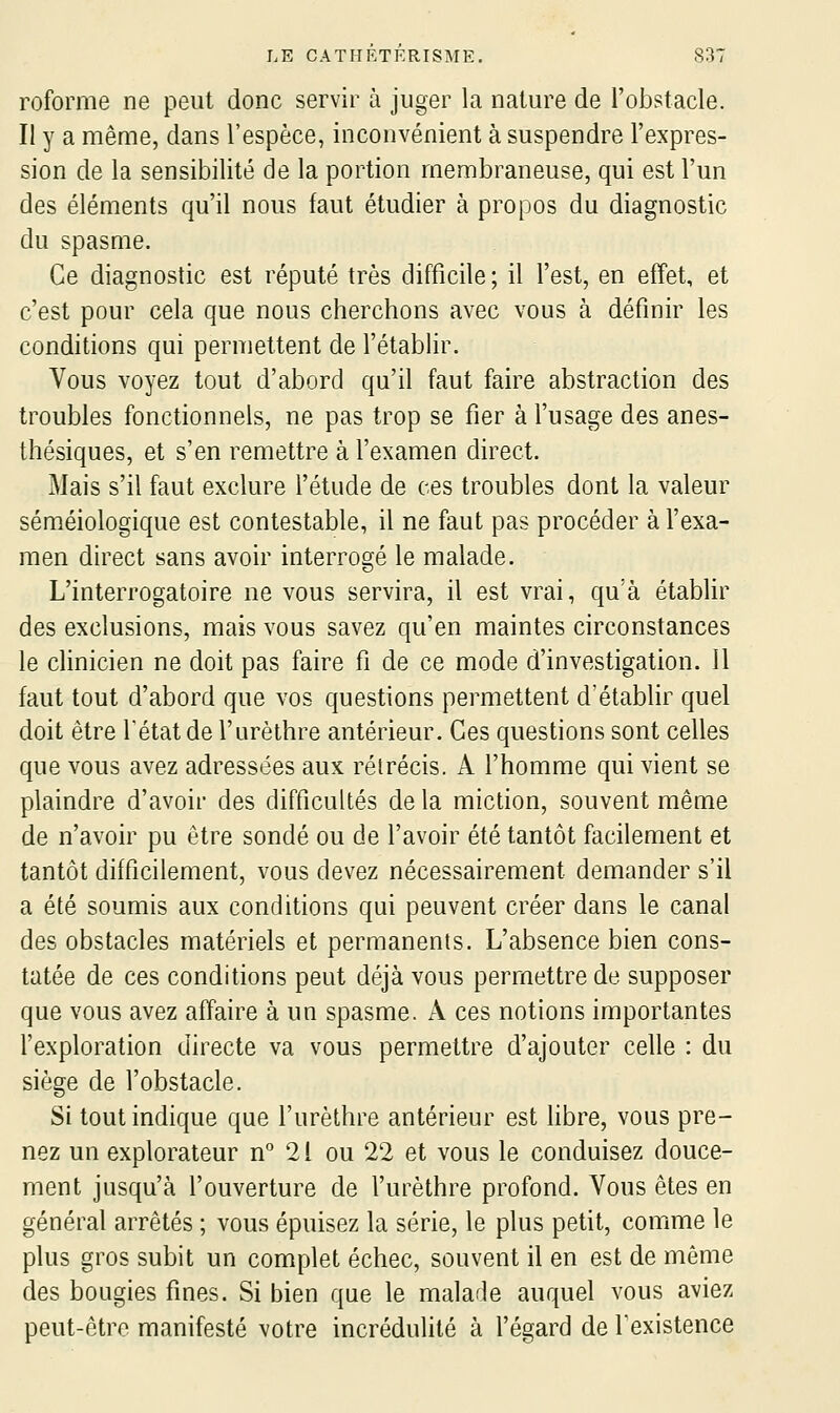 reforme ne peut donc servir à juger la nature de l'obstacle. Il y a même, dans l'espèce, inconvénient à suspendre l'expres- sion de la sensibilité de la portion membraneuse, qui est l'un des éléments qu'il nous faut étudier à propos du diagnostic du spasme. Ce diagnostic est réputé très difficile ; il l'est, en effet, et c'est pour cela que nous cherchons avec vous à définir les conditions qui permettent de l'établir. Vous voyez tout d'abord qu'il faut faire abstraction des troubles fonctionnels, ne pas trop se fier à l'usage des anes- thésiques, et s'en remettre à l'examen direct. Mais s'il faut exclure l'étude de ces troubles dont la valeur séméiologique est contestable, il ne faut pas procéder à l'exa- men direct sans avoir interrogé le malade. L'interrogatoire ne vous servira, il est vrai, qu'à établir des exclusions, mais vous savez qu'en maintes circonstances le clinicien ne doit pas faire fi de ce mode d'investigation. Il faut tout d'abord que vos questions permettent d'établir quel doit être l'état de l'urèthre antérieur. Ces questions sont celles que vous avez adressées aux rétrécis. A l'homme qui vient se plaindre d'avoir des difficultés de la miction, souvent même de n'avoir pu être sondé ou de l'avoir été tantôt facilement et tantôt difficilement, vous devez nécessairement demander s'il a été soumis aux conditions qui peuvent créer dans le canal des obstacles matériels et permanents. L'absence bien cons- tatée de ces conditions peut déjà vous permettre de supposer que vous avez affaire à un spasme. A ces notions importantes l'exploration directe va vous permettre d'ajouter celle : du siège de l'obstacle. Si tout indique que l'urèthre antérieur est fibre, vous pre- nez un explorateur n° 21 ou 22 et vous le conduisez douce- ment jusqu'à l'ouverture de l'urèthre profond. Vous êtes en général arrêtés ; vous épuisez la série, le plus petit, comme le plus gros subit un complet échec, souvent il en est de même des bougies fines. Si bien que le malade auquel vous aviez peut-être manifesté votre incrédulité à l'égard de l'existence