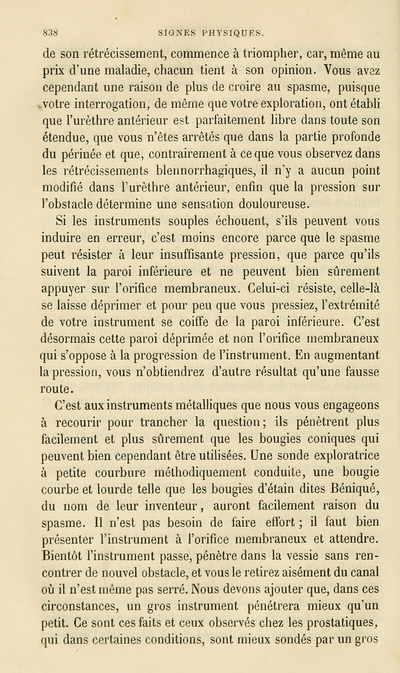 de son rétrécissement, commence à triompher, car, même au prix d'une maladie, chacun tient à son opinion. Vous avez cependant une raison de plus de croire au spasme, puisque .votre interrogation, de même que votre exploration, ont étabh que l'urèthre antérieur est parfaitement libre dans toute son étendue, que vous n'êtes arrêtés que dans la partie profonde du périnée et que, contrairement à ce que vous observez dans les rétrécissements blennorrhagiques, il n'y a aucun point modifié dans l'urèthre antérieur, enfin que la pression sur l'obstacle détermine une sensation douloureuse. Si les instruments souples échouent, s'ils peuvent vous induire en erreur, c'est moins encore parce que le spasme peut résister à leur insuffisante pression, que parce qu'ils suivent la paroi inférieure et ne peuvent bien siirement appuyer sur l'orifice membraneux. Celui-ci résiste, celle-là se laisse déprimer et pour peu que vous pressiez, l'extrémité de votre instrument se coiffe de la paroi inférieure. C'est désormais cette paroi déprimée et non l'orifice membraneux qui s'oppose à la progression de l'instrument. En augmentant la pression, vous n'obtiendrez d'autre résultat qu'une fausse route. C'est aux instruments métaUiques que nous vous engageons à recourir pour trancher la question; ils pénètrent plus facilement et plus siirement que les bougies coniques qui peuvent bien cependant être utilisées. Une sonde exploratrice à petite courbure méthodiquement conduite, une bougie courbe et lourde telle que les bougies d'étain dites Béniqué, du nom de leur inventeur, auront facilement raison du spasme. Il n'est pas besoin de faire effort ; il faut bien présenter l'instrument à l'orifice membraneux et attendre. Bientôt l'instrument passe, pénètre dans la vessie sans ren- contrer de nouvel obstacle, et vous le retirez aisément du canal où il n'est même pas serré. Nous devons ajouter que, dans ces circonstances, un gros instrument pénétrera mieux qu'un petit. Ce sont ces faits et ceux observés chez les prostatiques, qui dans certaines conditions, sont mieux sondés par un gros