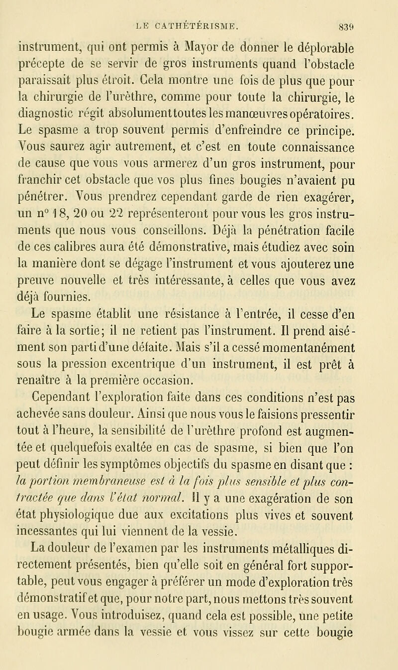 instrument, qui ont permis à Mayor de donner le déplorable précepte de se servir de gros instruments quand l'obstacle paraissait plus étroit. Gela montre une fois de plus que pour la chirurgie de l'urèthre, comme pour toute la chirurgie, le diagnostic régit absolument toutes les manœuvres opératoires. Le spasme a trop souvent permis d'enfreindre ce principe. Vous saurez agir autrement, et c'est en toute connaissance de cause que vous vous armerez d'un gros instrument, pour franchir cet obstacle que vos plus fines bougies n'avaient pu pénétrer. Vous prendrez cependant garde de rien exagérer, un n° 18, 20 ou 22 représenteront pour vous les gros instru- ments que nous vous conseillons. Déjà la pénétration facile de ces calibres aura été démonstrative, mais étudiez avec soin la manière dont se dégage l'instrument et vous ajouterez une preuve nouvelle et très intéressante, à celles que vous avez déjà fournies. Le spasme établit une résistance à Feutrée, il cesse d'en faire à la sortie; il ne retient pas l'instrument. Il prend aisé- ment son parti d'une défaite. Mais s'il a cessé momentanément sous la pression excentrique d'un instrument, il est prêt à renaître à la première occasion. Cependant l'exploration faite dans ces conditions n'est pas achevée sans douleur. Ainsi que nous vous le faisions pressentir tout à l'heure, la sensibilité de l'urèthre profond est augmen- tée et quelquefois exaltée en cas de spasme, si bien que l'on peut définir les symptômes objectifs du spasme en disant que : la portion membraneuse est à la fois plus sensible et plus con- tractée que dans l'état normal. Il y a une exagération de son état physiologique due aux excitations plus vives et souvent incessantes qui lui viennent de la vessie. La douleur de l'examen par les instruments métalHques di- rectement présentés, bien qu'elle soit en général fort suppor- table, peut vous engager à préférer un mode d'exploration très démonstratif et que, pour notre part, nous mettons très souvent en usage. Vous introduisez, quand cela est possible, une petite bougie armée dans la vessie et vous vissez sur cette bougie