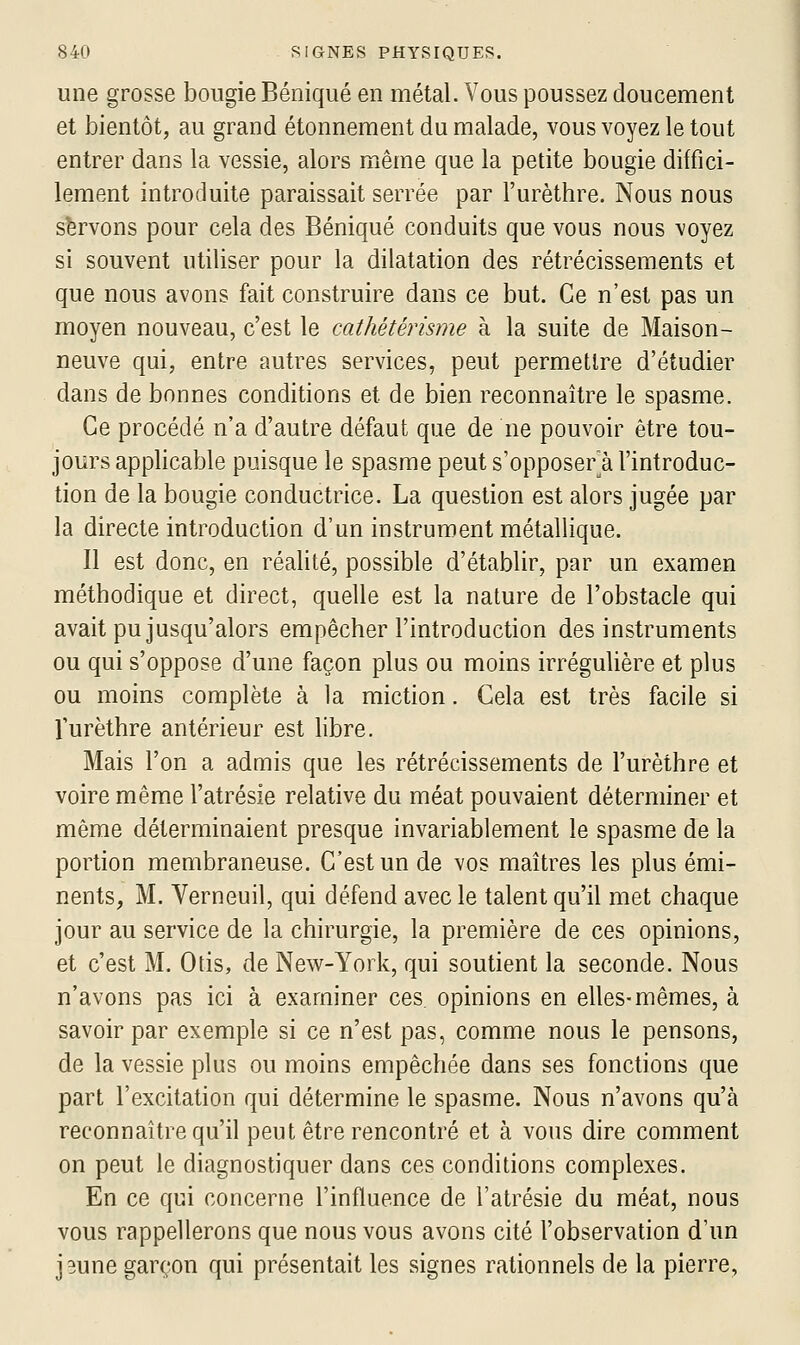 une grosse bougie Béniqué en métal. Vous poussez doucement et bientôt, au grand étonnement du malade, vous voyez le tout entrer dans la vessie, alors même que la petite bougie diffici- lement introduite paraissait serrée par l'urèthre. Nous nous servons pour cela des Béniqué conduits que vous nous voyez si souvent utiliser pour la dilatation des rétrécissements et que nous avons fait construire dans ce but. Ce n'est pas un moyen nouveau, c'est le cathétérisme à la suite de Maison- neuve qui, entre autres services, peut permettre d'étudier dans de bonnes conditions et de bien reconnaître le spasme. Ce procédé n'a d'autre défaut que de ne pouvoir être tou- jours applicable puisque le spasme peut s'opposer^à l'introduc- tion de la bougie conductrice. La question est alors jugée par la directe introduction d'un instrument métallique. Il est donc, en réalité, possible d'établir, par un examen méthodique et direct, quelle est la nature de l'obstacle qui avait pu jusqu'alors empêcher l'introduction des instruments ou qui s'oppose d'une façon plus ou moins irréguHère et plus ou moins complète à la miction. Cela est très facile si Turèthre antérieur est libre. Mais l'on a admis que les rétrécissements de l'urèthre et voire même l'atrésie relative du méat pouvaient déterminer et même déterminaient presque invariablement le spasme de la portion membraneuse. C'est un de vos maîtres les plus émi- nents, M. Verneuil, qui défend avec le talent qu'il met chaque jour au service de la chirurgie, la première de ces opinions, et c'est M. Otis, de New-York, qui soutient la seconde. Nous n'avons pas ici à examiner ces opinions en elles-mêmes, à savoir par exemple si ce n'est pas, comme nous le pensons, de la vessie plus ou moins empêchée dans ses fonctions que part l'excitation qui détermine le spasme. Nous n'avons qu'à reconnaître qu'il peut être rencontré et à vous dire comment on peut le diagnostiquer dans ces conditions complexes. En ce qui concerne l'influence de l'atrésie du méat, nous vous rappellerons que nous vous avons cité l'observation d'un jeune garçon qui présentait les signes rationnels de la pierre.