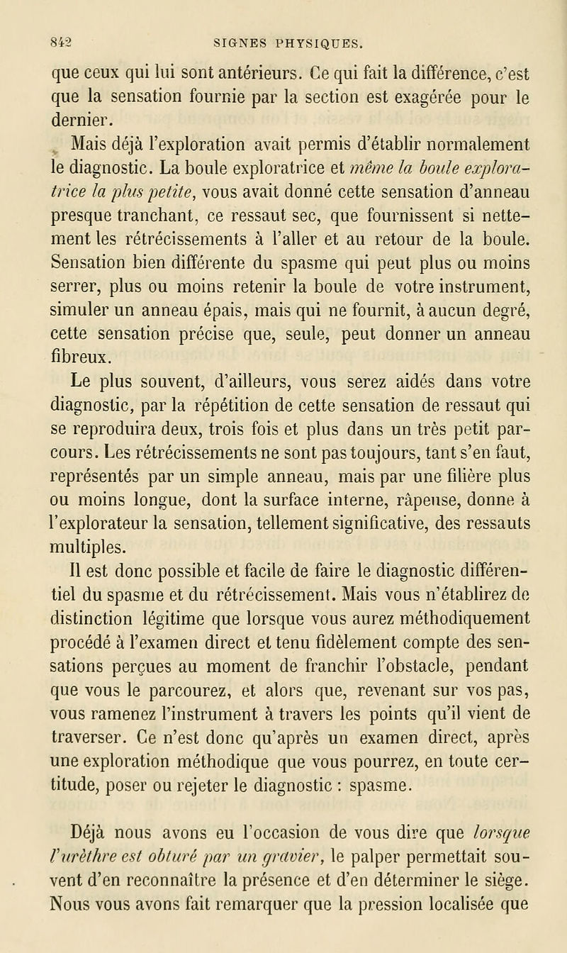 que ceux qui lui sont antérieurs. Ce qui fait la différence, c'est que la sensation fournie par la section est exagérée pour le dernier. Mais déjà l'exploration avait permis d'établir normalement le diagnostic. La boule exploratrice et même la houle explora- trice la plus petite, vous avait donné cette sensation d'anneau presque tranchant, ce ressaut sec, que fournissent si nette- ment les rétrécissements à l'aller et au retour de la boule. Sensation bien différente du spasme qui peut plus ou moins serrer, plus ou moins retenir la boule de votre instrument, simuler un anneau épais, mais qui ne fournit, à aucun degré, cette sensation précise que, seule, peut donner un anneau fibreux. Le plus souvent, d'ailleurs, vous serez aidés dans votre diagnostic, par la répétition de cette sensation de ressaut qui se reproduira deux, trois fois et plus dans un très petit par- cours. Les rétrécissements ne sont pas toujours, tant s'en faut, représentés par un simple anneau, mais par une filière plus ou moins longue, dont la surface interne, râpeuse, donne à l'explorateur la sensation, tellement significative, des ressauts multiples. Il est donc possible et facile de faire le diagnostic différen- tiel du spasme et du rétrécissement. Mais vous n'établirez de distinction légitime que lorsque vous aurez méthodiquement procédé à l'examen direct et tenu fidèlement compte des sen- sations perçues au moment de franchir l'obstacle, pendant que vous le parcourez, et alors que, revenant sur vos pas, vous ramenez l'instrument à travers les points qu'il vient de traverser. Ce n'est donc qu'après un examen direct, après une exploration méthodique que vous pourrez, en toute cer- titude, poser ou rejeter le diagnostic : spasme. Déjà nous avons eu l'occasion de vous dire que lorsque VurHhre est obturé par un gravier, le palper permettait sou- vent d'en reconnaître la présence et d'en déterminer le siège. Nous vous avons fait remarquer que la pression localisée que