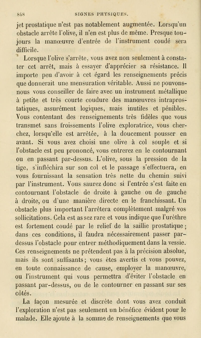 jet prostatique n'est pas notablement augmentée. Lorsqu'un obstacle arrête l'olive, il n'en est plus de même. Presque tou- jours la manœuvre d'entrée de l'instrument coudé sera difficile. Lorsque l'olive s'arrête, vous avez non seulement à consta- ter cet arrêt, mais à essayer d'apprécier sa résistance. 11 importe peu d'avon^ à cet égard les renseignements précis que donnerait une mensuration véritable. Aussi ne pouvons- nous vous conseiller de faire avec un instrument métallique à petite et très courte coudure des manœuvres intrapros- tatiques, assurément logiques, mais inutiles et pénibles. Yous contentant des renseignements très fidèles que vous transmet sans froissements l'olive exploratrice, vous cher- chez, lorsqu'elle est arrêtée, à la doucement pousser en avant. Si vous avez choisi une olive à col souple et si l'obstacle est peu prononcé, vous entrerez en le contournant ou en passant par-dessus. L'olive, sous la pression de la tige, s'infléchira sur son col et le passage s'effectuera, en vous fournissant la sensation très nette du chemin suivi par l'instrument. Vous saurez donc si l'entrée s'est faite en contournant l'obstacle de droite à gauche ou de gauche à droite, ou d'une manière directe en le franchissant. Un obstacle plus important l'arrêtera complètement malgré vos sollicitations. Gela est assez rare et vous indique que l'urèlhre est fortement coudé par le reUef de la saillie prostatique ; dans ces conditions, il faudra nécessairement passer par- dessus l'obstacle pour entrer méthodiquement dans la vessie. Ces renseignements ne prétendent pas à la précision absolue, mais ils sont suffisants; vous êtes avertis et vous pouvez, en toute connaissance de cause, employer la manœuvre, ou l'instrument qui vous permettra d'éviter l'obstacle en passant par-dessus, ou de le contourner en passant sur ses côtés. La façon mesurée et discrète dont vous avez conduit l'exploration n'est pas seulement un bénéfice évident pour le malade. Elle ajoute à la somme de renseignements que vous