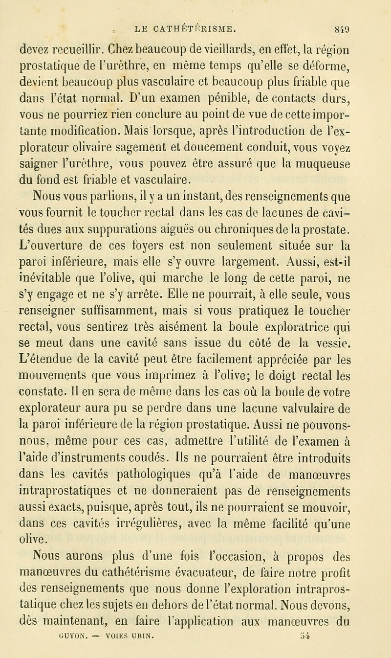 devez recueillir. Chez beaucoup de vieillards, en effet, la région prostatique de l'urèthre, en même temps qu'elle se déforme, devient beaucoup plus vasculaire et beaucoup plus friable que dans l'état normal. D'un examen pénible, de contacts durs, vous ne pourriez rien conclure au point de vue de cette impor- tante modification. Mais lorsque, après l'introduction de l'ex- plorateur olivaire sagement et doucement conduit, vous voyez saigner l'urèthre, vous pouvez être assuré que la muqueuse du fond est friable et vasculaire. Nous vous parlions, il y a un instant, des renseignements que vous fournit le toucher rectal dans les cas de lacunes de cavi- tés dues aux suppurations aiguës ou chroniques de la prostate. L'ouverture de ces foyers est non seulement située sur la paroi inférieure, mais elle s'y ouvre largement. Aussi, est-il inévitable que l'olive, qui marche le long de cette paroi, ne s'y engage et ne s'y arrête. Elle ne pourrait, à elle seule, vous renseigner suffisamment, mais si vous pratiquez le toucher rectal, vous sentirez très aisément la boule exploratrice qui se meut dans une cavité sans issue du côté de la vessie. L'étendue de la cavité peut être facilement appréciée par les mouvements que vous imprimez à l'olive; le doigt rectal les constate. Il en sera de même dans les cas où la boule de votre explorateur aura pu se perdre dans une lacune valvulaire de la paroi inférieure de la région prostatique. Aussi ne pouvons- nous, même pour ces cas, admettre l'utilité de l'examen à l'aide d'instruments coudés. Ils ne pourraient être introduits dans les cavités pathologiques qu'à l'aide de manœuvres intraprostatiques et ne donneraient pas de renseignements aussi exacts, puisque, après tout, ils ne pourraient se mouvoir, dans ces cavités irrégulières, avec la même facilité qu'une olive. Nous aurons plus d'une fois l'occasion, à propos des manoeuvres du cathétérisme évacuateur, de faire notre profit des renseignements que nous donne l'exploration intrapros- tatique chez les sujets en dehors de l'état normal. Nous devons, dès maintenant, en faire l'application aux manœuvres du GUyON. — VOIES UBIN. 54