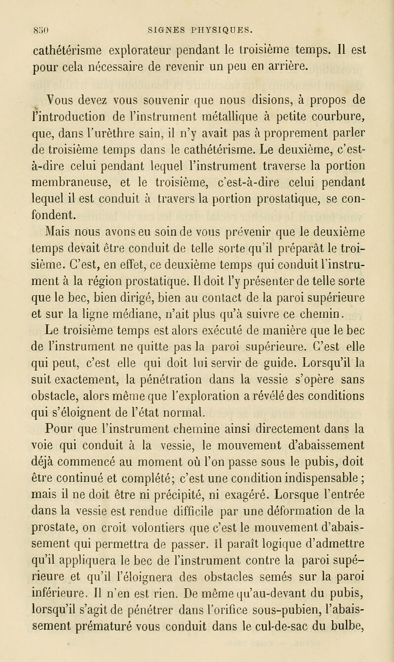 cathétérisme explorateur pendant le troisième temps. Il est pour cela nécessaire de revenir un peu en arrière. Yous devez vous souvenir que nous disions, à propos de l'introduction de l'instrument métallique à petite courbure, que, dans l'urèthre sain, il n'y avait pas à proprement parler de troisième temps dans le cathétérisme. Le deuxième, c'est- à-dire celui pendant lequel l'instrument traverse la portion membraneuse, et le troisième, c'est-à-dire celui pendant lequel il est conduit à travers la portion prostatique, se con- fondent. Mais nous avons eu soin de vous prévenir que le deuxième temps devait être conduit de telle sorte qu'il préparât le troi- sième. C'est, en effet, ce deuxième temps qui conduit l'instru- ment à la région prostatique. Il doit l'y présenter de telle sorte que le bec, bien dirigé, bien au contact de la paroi supérieure et sur la ligne médiane, n'ait plus qu'à suivre ce chemin. Le troisième temps est alors exécuté de manière que le bec de l'instrument ne quitte pas la paroi supérieure. C'est elle qui peut, c'est elle qui doit lui servir de guide. Lorsqu'il la suit exactement, la pénétration dans la vessie s'opère sans obstacle, alors même que l'exploration a révélé des conditions qui s'éloignent de l'état normal. Pour que l'instrument chemine ainsi directement dans la voie qui conduit à la vessie, le mouvement d'abaissement déjà commencé au moment où l'on passe sous le pubis, doit être continué et complété; c'est une condition indispensable ; mais il ne doit être ni précipité, ni exagéré. Lorsque l'entrée dans la vessie est rendue difficile par une déformation de la prostate, on croit volontiers que c'est le mouvement d'abais- sement qui permettra de passer. Il paraît logique d'admettre qu'il appliquera le bec de l'instrument contre la paroi supé- rieure et qu'il l'éloignera des obstacles semés sur la paroi inférieure. Il n'en est rien. De même qu'au-devant du pubis, lorsqu'il s'agit de pénétrer dans l'orifice sous-pubien, l'abais- sement prématuré vous conduit dans le cul-de-sac du bulbe.