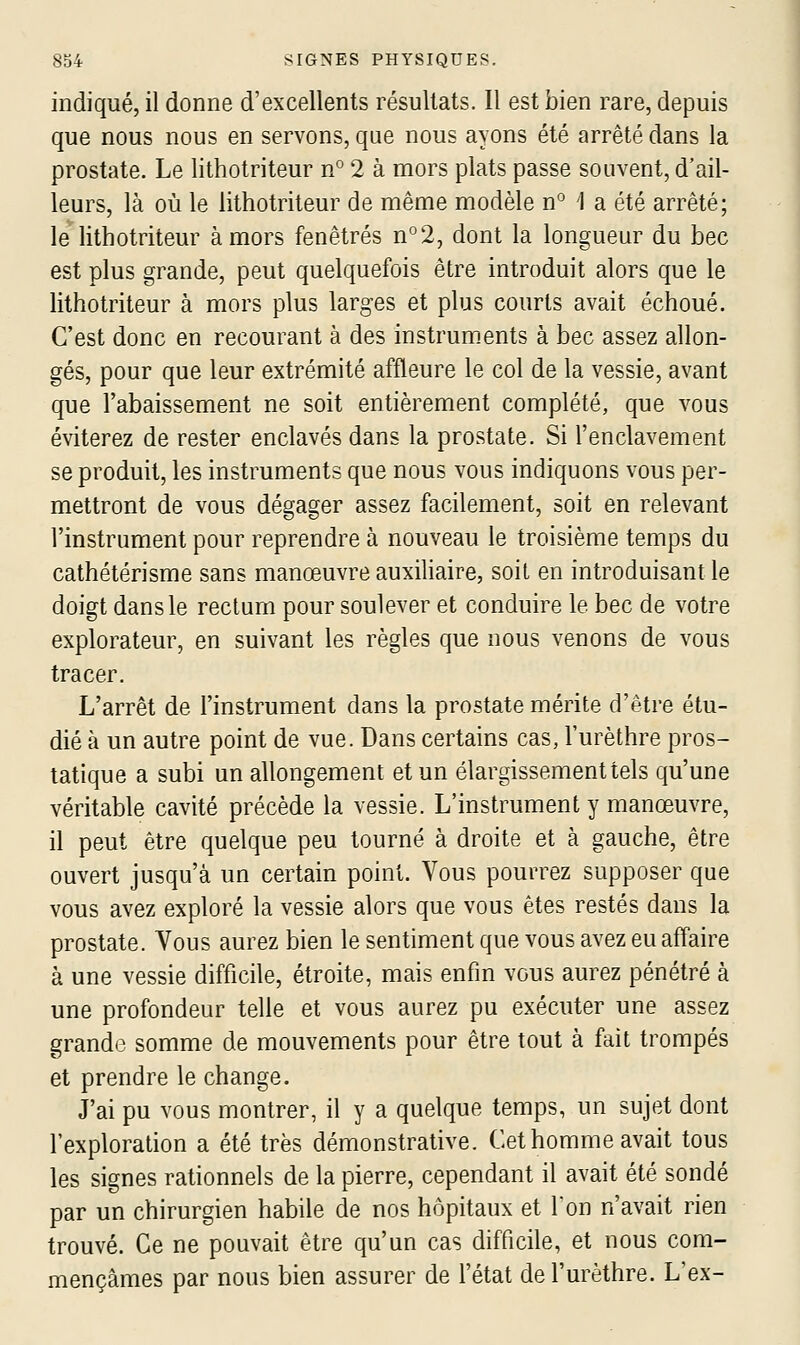 indiqué, il donne d'excellents résultats. Il est bien rare, depuis que nous nous en servons, que nous ayons été arrêté dans la prostate. Le lithotriteur n° 2 à mors plats passe souvent, d'ail- leurs, là où le lithotriteur de même modèle n° 1 a été arrêté; le lithotriteur à mors fenêtres n°2, dont la longueur du bec est plus grande, peut quelquefois être introduit alors que le lithotriteur à mors plus larges et plus courts avait échoué. C'est donc en recourant à des instruments à bec assez allon- gés, pour que leur extrémité affleure le col de la vessie, avant que l'abaissement ne soit entièrement complété, que vous éviterez de rester enclavés dans la prostate. Si l'enclavement se produit, les instruments que nous vous indiquons vous per- mettront de vous dégager assez facilement, soit en relevant l'instrument pour reprendre à nouveau le troisième temps du cathétérisme sans manœuvre auxihaire, soit en introduisant le doigt dans le rectum pour soulever et conduire le bec de votre explorateur, en suivant les règles que nous venons de vous tracer. L'arrêt de l'instrument dans la prostate mérite d'être étu- dié à un autre point de vue. Dans certains cas, l'urèthre pros- tatique a subi un allongement et un élargissement tels qu'une véritable cavité précède la vessie. L'instrument y manœuvre, il peut être quelque peu tourné à droite et à gauche, être ouvert jusqu'à un certain point. Vous pourrez supposer que vous avez exploré la vessie alors que vous êtes restés dans la prostate. Vous aurez bien le sentiment que vous avez eu affaire à une vessie difficile, étroite, mais enfin vous aurez pénétré à une profondeur telle et vous aurez pu exécuter une assez grande somme de mouvements pour être tout à fait trompés et prendre le change. J'ai pu vous montrer, il y a quelque temps, un sujet dont l'exploration a été très démonstrative. Cet homme avait tous les signes rationnels de la pierre, cependant il avait été sondé par un chirurgien habile de nos hôpitaux et Ton n'avait rien trouvé. Ce ne pouvait être qu'un cas difficile, et nous com- mençâmes par nous bien assurer de l'état de l'urèthre. L'ex-