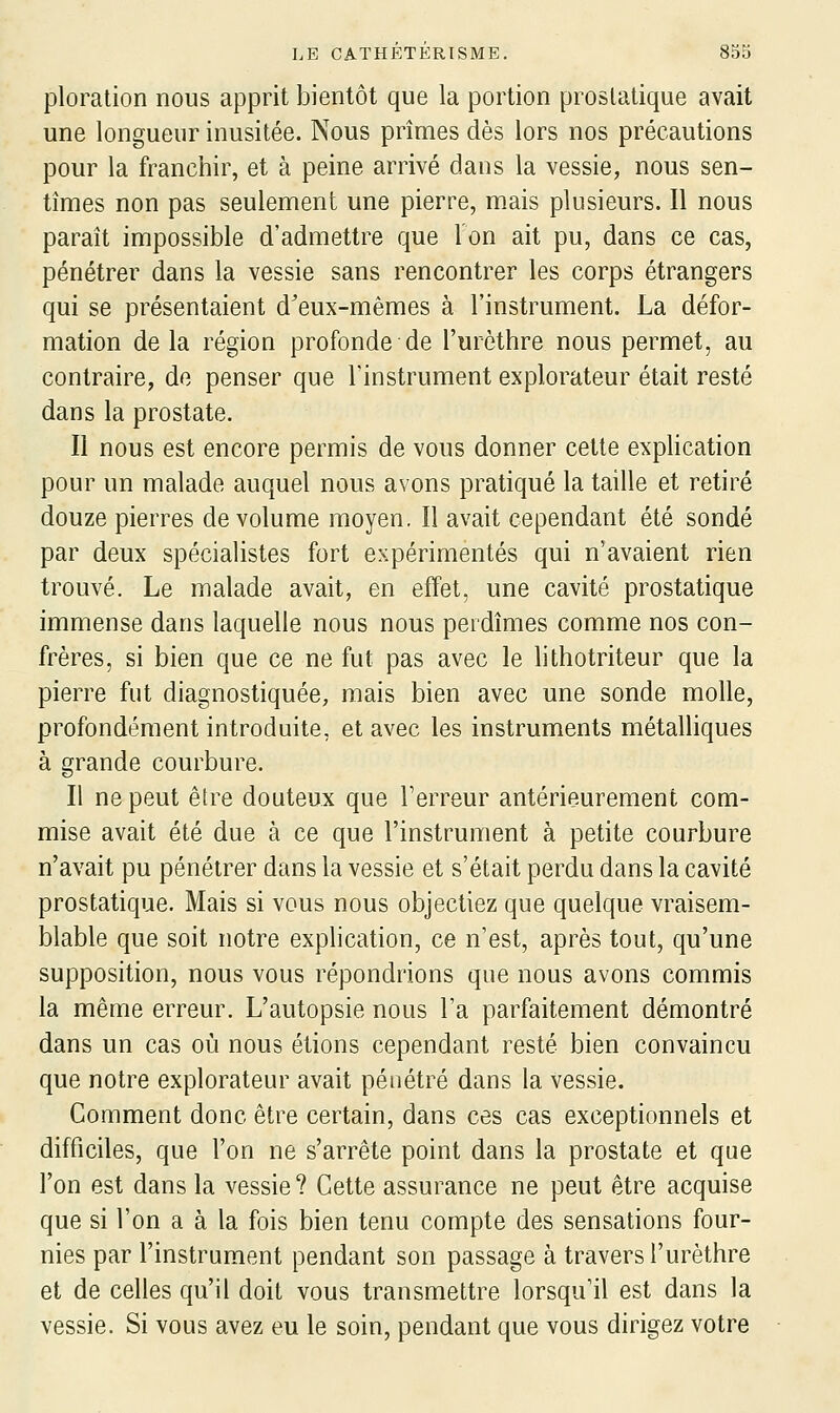 ploration nous apprit bientôt que la portion prostatique avait une longueur inusitée. Nous prîmes dès lors nos précautions pour la franchir, et à peine arrivé dans la vessie, nous sen- tîmes non pas seulement une pierre, mais plusieurs. Il nous paraît impossible d'admettre que Ion ait pu, dans ce cas, pénétrer dans la vessie sans rencontrer les corps étrangers qui se présentaient d'eux-mêmes à l'instrument. La défor- mation de la région profonde de l'urôthre nous permet, au contraire, de penser que Tinstrument explorateur était resté dans la prostate. Il nous est encore permis de vous donner cette explication pour un malade auquel nous avons pratiqué la taille et retiré douze pierres de volume moyen. Il avait cependant été sondé par deux spécialistes fort expérimentés qui n'avaient rien trouvé. Le malade avait, en effet, une cavité prostatique immense dans laquelle nous nous perdîmes comme nos con- frères, si bien que ce ne fut pas avec le lithotriteur que la pierre fut diagnostiquée, mais bien avec une sonde molle, profondément introduite, et avec les instruments métalliques à grande courbure. Il ne peut être douteux que Terreur antérieurement com- mise avait été due à ce que l'instrument à petite courbure n'avait pu pénétrer dans la vessie et s'était perdu dans la cavité prostatique. Mais si vous nous objectiez que quelque vraisem- blable que soit notre explication, ce n'est, après tout, qu'une supposition, nous vous répondrions que nous avons commis la même erreur. L'autopsie nous l'a parfaitement démontré dans un cas où nous étions cependant resté bien convaincu que notre explorateur avait pénétré dans la vessie. Gomment donc être certain, dans ces cas exceptionnels et difficiles, que l'on ne s'arrête point dans la prostate et que l'on est dans la vessie ? Cette assurance ne peut être acquise que si l'on a à la fois bien tenu compte des sensations four- nies par l'instrument pendant son passage à travers l'urèthre et de celles qu'il doit vous transmettre lorsqu'il est dans la vessie. Si vous avez eu le soin, pendant que vous dirigez votre