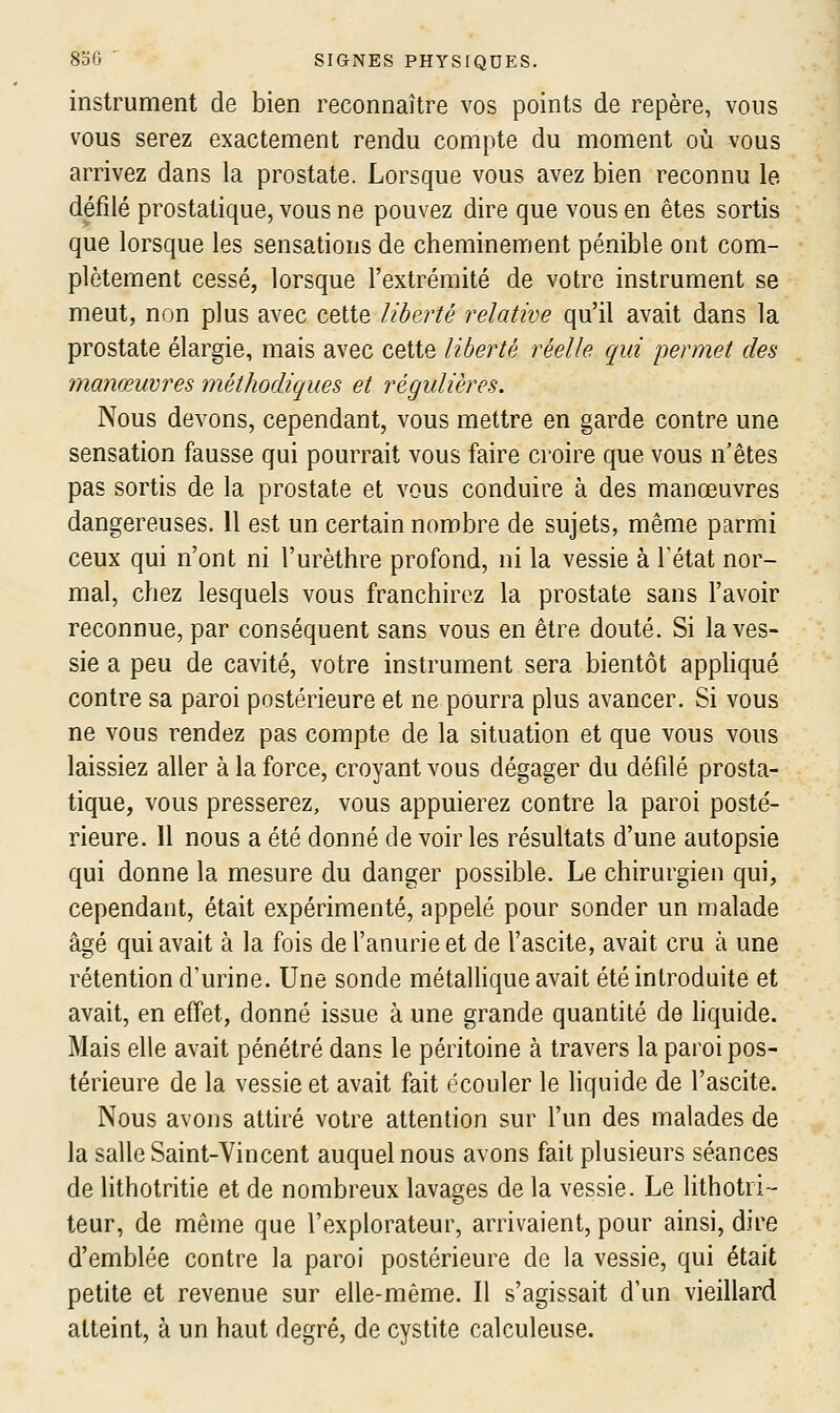 instrument de bien reconnaître vos points de repère, vous vous serez exactement rendu compte du moment où vous arrivez dans la prostate. Lorsque vous avez bien reconnu le défilé prostatique, vous ne pouvez dire que vous en êtes sortis que lorsque les sensations de cheminement pénible ont com- plètement cessé, lorsque l'extrémité de votre instrument se meut, non plus avec cette liberté relative qu'il avait dans la prostate élargie, mais avec cette liberté réelle qui permet des manœuvres méthodiques et régulières. Nous devons, cependant, vous mettre en garde contre une sensation fausse qui pourrait vous faire croire que vous n'êtes pas sortis de la prostate et vous conduire à des manœuvres dangereuses. 11 est un certain nombre de sujets, même parmi ceux qui n'ont ni l'urèthre profond, ni la vessie à Tétat nor- mal, chez lesquels vous franchirez la prostate sans l'avoir reconnue, par conséquent sans vous en être douté. Si la ves- sie a peu de cavité, votre instrument sera bientôt appliqué contre sa paroi postérieure et ne pourra plus avancer. Si vous ne vous rendez pas compte de la situation et que vous vous laissiez aller à la force, croyant vous dégager du défilé prosta- tique, vous presserez, vous appuierez contre la paroi posté- rieure. Il nous a été donné de voir les résultats d'une autopsie qui donne la mesure du danger possible. Le chirurgien qui, cependant, était expérimenté, appelé pour sonder un malade âgé qui avait à la fois de l'anurieet de l'ascite, avait cru à une rétention d'urine. Une sonde métalhque avait été introduite et avait, en effet, donné issue à une grande quantité de liquide. Mais elle avait pénétré dans le péritoine à travers la paroi pos- térieure de la vessie et avait fait écouler le Hquide de l'ascite. Nous avons attiré votre attention sur l'un des malades de la salle Saint-Vincent auquel nous avons fait plusieurs séances de lithotritie et de nombreux lavages de la vessie. Le lithotri- teur, de même que l'explorateur, arrivaient, pour ainsi, dire d'emblée contre la paroi postérieure de la vessie, qui était petite et revenue sur elle-même. Il s'agissait d'un vieillard atteint, à un haut degré, de cystite calculeuse.