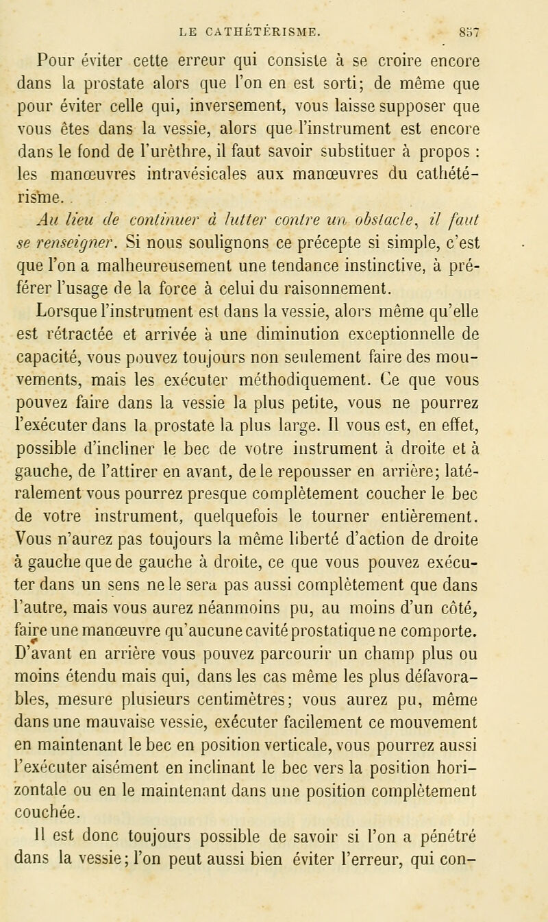 Pour éviter cette erreur qui consiste à se croire encore dans la prostate alors que l'on en est sorti; de même que pour éviter celle qui, inversement, vous laisse supposer que vous êtes dans la vessie, alors que l'instrument est encore dans le fond de l'urèthre, il faut savoir substituer à propos : les manœuvres intravésicales aux manœuvres du cathété- risïne. . Au lieu de continuer à lutter contre un obstacle^ il faut se renseigner. Si nous soulignons ce précepte si simple, c'est que l'on a malheureusement une tendance instinctive, à pré- férer l'usage de la force à celui du raisonnement. Lorsque l'instrument est dans la vessie, alors même qu'elle est rétractée et arrivée à une diminution exceptionnelle de capacité, vous pouvez toujours non seulement faire des mou- vements, mais les exécuter méthodiquement. Ce que vous pouvez faire dans la vessie la plus petite, vous ne pourrez l'exécuter dans la prostate la plus large. Il vous est, en effet, possible d'incliner le bec de votre instrument à droite et à gauche, de l'attirer en avant, de le repousser en arrière; laté- ralement vous pourrez presque complètement coucher le bec de votre instrument, quelquefois le tourner entièrement. Vous n'aurez pas toujours la même liberté d'action de droite à gauche que de gauche à droite, ce que vous pouvez exécu- ter dans un sens ne le sera, pas aussi complètement que dans l'autre, mais vous aurez néanmoins pu, au moins d'un côté, faire une manœuvre qu'aucune cavité prostatique ne comporte. D'avant en arrière vous pouvez parcourir un champ plus ou moins étendu mais qui, dans les cas même les plus défavora- bles, mesure plusieurs centimètres; vous aurez pu, même dans une mauvaise vessie, exécuter facilement ce mouvement en maintenant le bec en position verticale, vous pourrez aussi l'exécuter aisément en inchnant le bec vers la position hori- zontale ou en le maintenant dans une position complètement couchée. 11 est donc toujours possible de savoir si l'on a pénétré dans la vessie ; l'on peut aussi bien éviter l'erreur, qui con-