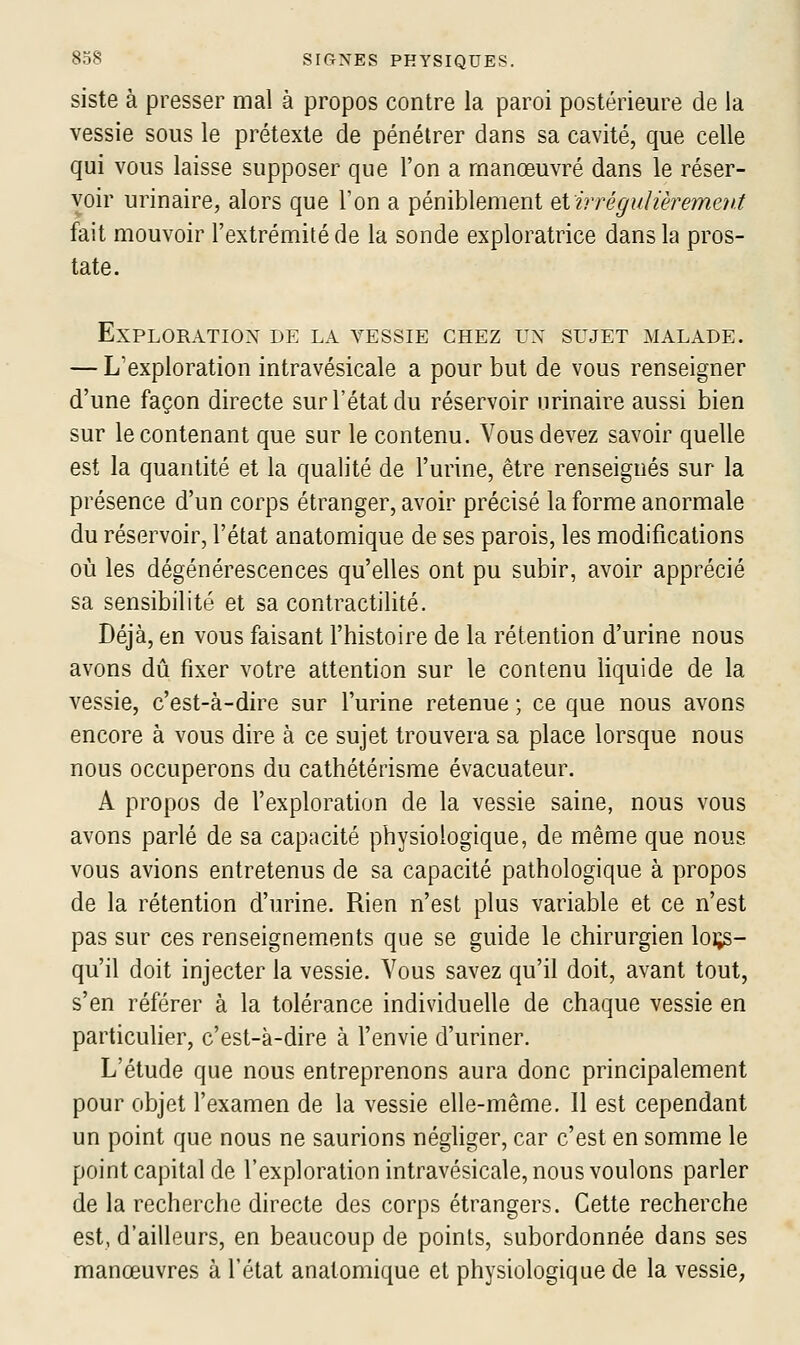 siste à presser mal à propos contre la paroi postérieure de la vessie sous le prétexte de pénétrer dans sa cavité, que celle qui vous laisse supposer que l'on a manœuvré dans le réser- voir urinaire, alors que l'on a péniblement Qiirréguïièremev.t fait mouvoir l'extrémité de la sonde exploratrice dans la pros- tate. Exploration de la vessie chez rx sujet malade. — L'exploration intravésicale a pour but de vous renseigner d'une façon directe sur l'état du réservoir nrinaire aussi bien sur le contenant que sur le contenu. Vous devez savoir quelle est la quantité et la qualité de l'urine, être renseignés sur la présence d'un corps étranger, avoir précisé la forme anormale du réservoir, l'état anatomique de ses parois, les modifications où les dégénérescences qu'elles ont pu subir, avoir apprécié sa sensibilité et sa contractilité. Déjà, en vous faisant l'histoire de la rétention d'urine nous avons dû fixer votre attention sur le contenu liquide de la vessie, c'est-à-dire sur l'urine retenue ; ce que nous avons encore à vous dire à ce sujet trouvera sa place lorsque nous nous occuperons du cathétérisme évacuateur. A propos de l'exploration de la vessie saine, nous vous avons parlé de sa capacité physiologique, de même que nous vous avions entretenus de sa capacité pathologique à propos de la rétention d'urine. Rien n'est plus variable et ce n'est pas sur ces renseignements que se guide le chirurgien loi;s- qu'il doit injecter la vessie. Vous savez qu'il doit, avant tout, s'en référer à la tolérance individuelle de chaque vessie en particulier, c'est-à-dire à l'envie d'uriner. L'étude que nous entreprenons aura donc principalement pour objet l'examen de la vessie elle-même. Il est cependant un point que nous ne saurions négliger, car c'est en somme le point capital de l'exploration intravésicale, nous voulons parler de la recherche directe des corps étrangers. Cette recherche est, d'ailleurs, en beaucoup de points, subordonnée dans ses manœuvres à l'état anatomique et physiologique de la vessie.