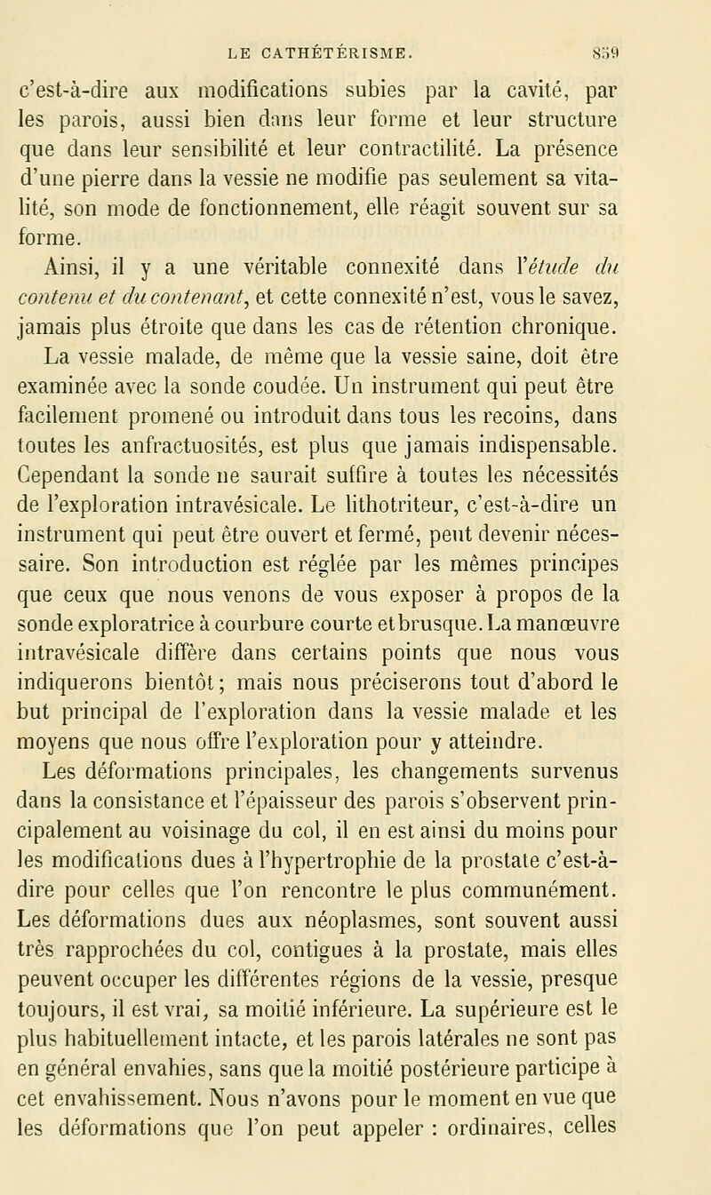 c'est-à-dire aux modifications subies par la cavité, par les parois, aussi bien dnns leur forme et leur structure que dans leur sensibilité et leur contractilité. La présence d'une pierre dans la vessie ne modifie pas seulement sa vita- lité, son mode de fonctionnement, elle réagit souvent sur sa forme. Ainsi, il y a une véritable connexité dans Xétude du contenu et du contenant^ et cette connexité n'est, vous le savez, jamais plus étroite que dans les cas de rétention chronique. La vessie malade, de même que la vessie saine, doit être examinée avec la sonde coudée. Un instrument qui peut être facilement promené ou introduit dans tous les recoins, dans toutes les anfractuosités, est plus que jamais indispensable. Cependant la sonde ne saurait suffire à toutes les nécessités de l'exploration intravésicale. Le lithotriteur, c'est-à-dire un instrument qui peut être ouvert et fermé, peut devenir néces- saire. Son introduction est réglée par les mêmes principes que ceux que nous venons de vous exposer à propos de la sonde exploratrice à courbure courte et brusque. La manœuvre intravésicale diffère dans certains points que nous vous indiquerons bientôt; mais nous préciserons tout d'abord le but principal de l'exploration dans la vessie malade et les moyens que nous offre l'exploration pour y atteindre. Les déformations principales, les changements survenus dans la consistance et fépaisseur des parois s'observent prin- cipalement au voisinage du col, il en est ainsi du moins pour les modifications dues à l'hypertrophie de la prostate c'est-à- dire pour celles que l'on rencontre le plus communément. Les déformations dues aux néoplasmes, sont souvent aussi très rapprochées du col, contigues à la prostate, mais elles peuvent occuper les différentes régions de la vessie, presque toujours, il est vrai^ sa moitié inférieure. La supérieure est le plus habituellement intacte, et les parois latérales ne sont pas en général envahies, sans que la moitié postérieure participe à cet envahissement Nous n'avons pour le moment en vue que les déformations que l'on peut appeler : ordinaires, celles