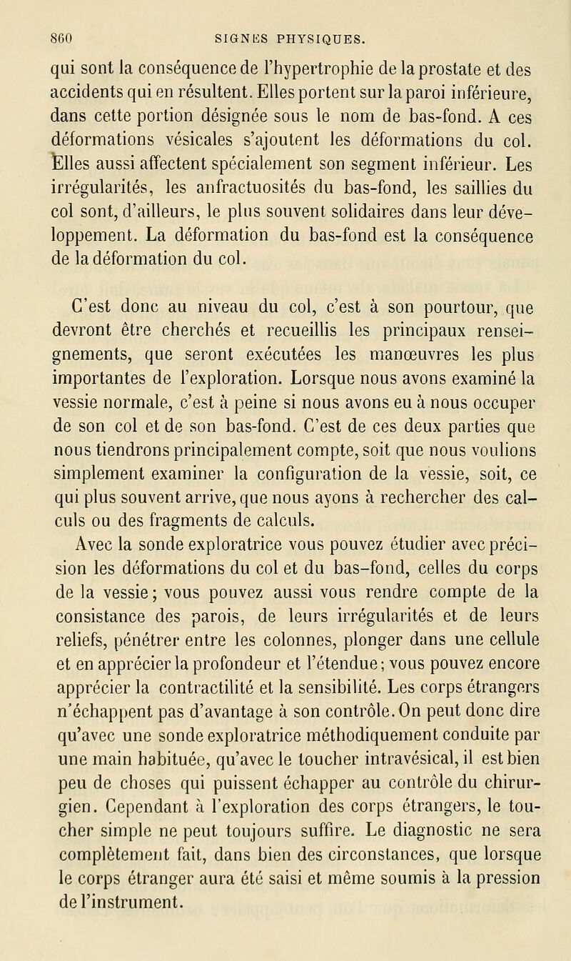 qui sont la conséquence de l'hypertrophie de la prostate et des accidents qui en résultent. Elles portent sur la paroi inférieure, dans cette portion désignée sous le nom de bas-fond. A ces déformations vésicales s'ajoutent les déformations du col. Elles aussi affectent spécialement son segment inférieur. Les irrégularités, les anfractuosités du bas-fond, les saillies du col sont, d'ailleurs, le plus souvent solidaires dans leur déve- loppement. La déformation du bas-fond est la conséquence de la déformation du col. C'est donc au niveau du col, c'est à son pourtour, que devront être cherchés et recueiUis les principaux rensei- gnements, que seront exécutées les manœuvres les plus importantes de l'exploration. Lorsque nous avons examiné la vessie normale, c'est à peine si nous avons eu à nous occuper de son col et de son bas-fond. C'est de ces deux parties que nous tiendrons principalement compte, soit que nous voulions simplement examiner la configuration de la vessie, soit, ce qui plus souvent arrive, que nous ayons à rechercher des cal- culs ou des fragments de calculs. Avec la sonde exploratrice vous pouvez étudier avec préci- sion les déformations du col et du bas-fond, celles du corps de la vessie ; vous pouvez aussi vous rendre compte de la consistance des parois, de leurs irrégularités et de leurs reliefs, pénétrer entre les colonnes, plonger dans une cellule et en apprécier la profondeur et l'étendue; vous pouvez encore apprécier la contractilité et la sensibilité. Les corps étrangers n'échappent pas d'avantage à son contrôle. On peut donc dire qu'avec une sonde exploratrice méthodiquement conduite par une main habituée, qu'avec le toucher intravésical, il est bien peu de choses qui puissent échapper au contrôle du chirur- gien. Cependant à l'exploration des corps étrangers, le tou- cher simple ne peut toujours suffire. Le diagnostic ne sera complètement fait, dans bien des circonstances, que lorsque le corps étranger aura été saisi et même soumis à la pression de l'instrument.