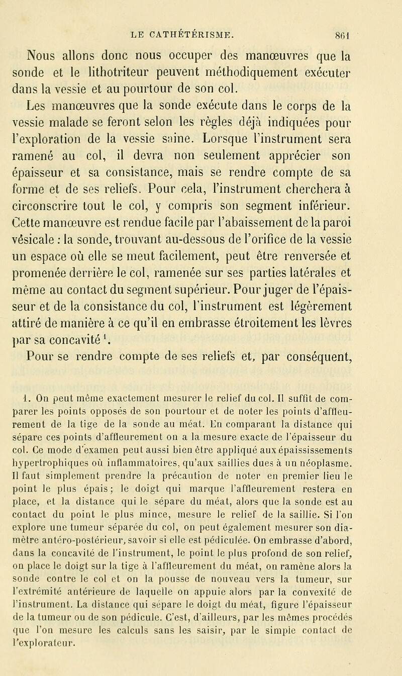 Nous allons donc nous occuper des nmanœuvres que la sonde et le lithotriteur peuvent méthodiquement exécuter dans la vessie et au pourtour de son col. Les manœuvres que la sonde exécute dans le corps de la vessie malade se feront selon les règles déjà indiquées pour l'exploration de la vessie snine. Lorsque l'instrument sera ramené au col, il devra non seulement apprécier son épaisseur et sa consistance, mais se rendre compte de sa forme et de ses reliefs. Pour cela, l'instrument cherchera à circonscrire tout le col, y compris son segment inférieur. Cette manœuvre est rendue facile par l'abaissement de la paroi vêsicale ; la sonde, trouvant au-dessous de l'orifice de la vessie un espace où elle se meut facilement, peut être renversée et promenée derrière le col, ramenée sur ses parties latérales et même au contact du segment supérieur. Pour juger de l'épais- seur et de la consistance du col, l'instrument est légèrement attiré de manière à ce qu'il en embrasse étroitement les lèvres par sa concavité'. Pour se rendre compte de ses reliefs et, par conséquent. 1. On peut même exactement mesurer le relief du col. Il suffit de com- parer les points opposés de son pourtour et de noter les points d'affleu- rement de la tige de la sonde au méat. En comparant la distance qui sépare ces points d'affleurement on a la mesure exacte de l'épaisseur du col. Ce mode d'examen peut aussi bien être appliqué aux épaississements hypertrophiques où inflammatoires, qu'aux saillies dues à un néoplasme. Il faut simplement prendre la précaution de noter en premier lieu le point le plus épais; le doigt qui marque l'affleurement restera en place, et la distance qui le sépare du méat, alors que la sonde est au contact du point le plus mince, mesure le relief de la saillie. Si l'on explore une tumeur séparée du col, on peut également mesurer son dia- mètre antéro-postérieur, savoir si elle est pédiculée. On embrasse d'abord, dans la concavité de l'instrument, le point le plus profond de son relief, on place le doigt sur la tige à l'affleurement du méat, on ramène alors la soude contre le col et on la pousse de nouveau vers la tumeur, sur l'extrémité antérieure de laquelle on appuie alors par la convexité de l'instrument, La distance qui sépare le doigt du méat, figure l'épaisseur de la tumeur ou de son pédicule. C'est, d'ailleurs, par les mêmes procédés que l'on mesure les calculs sans les saisir, par le simple contact de l'explorateur.