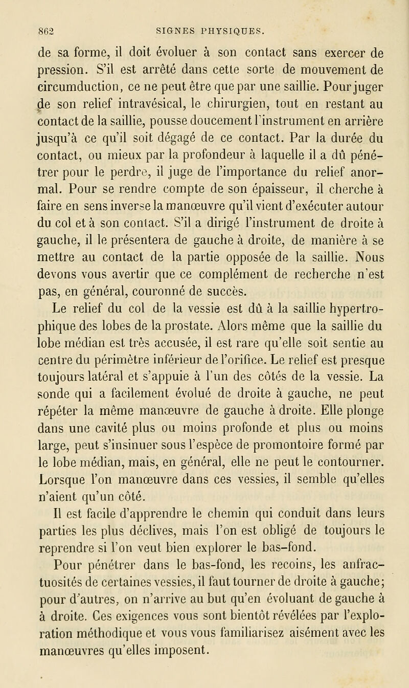 de sa forme, il doit évoluer à son contact sans exercer de pression. S'il est arrêté dans cette sorte de mouvement de circumduction, ce ne peut être que par une saillie. Pour juger de son relief intravésical, le chirurgien, tout en restant au contact de la saillie, pousse doucement l'instrument en arrière jusqu'à ce qu'il soit dégagé de ce contact. Par la durée du contact, ou mieux par la profondeur à laquelle il a dû péné- trer pour le perdre, il juge de l'importance du relief anor- mal. Pour se rendre compte de son épaisseur, il cherche à faire en sens inverse la manœuvre qu'il vient d'exécuter autour du col et à son contact. S'il a dirigé l'instrument de droite à gauche, il le présentera de gauche à droite, de manière à se mettre au contact de la partie opposée de la saiUie. Nous devons vous avertir que ce complément de recherche n'est pas, en général, couronné de succès. Le relief du col de la vessie est dti à la saiUie hypertro- phique des lobes de la prostate. Alors même que la saillie du lobe médian est très accusée, il est rare qu'elle soit sentie au centre du périmètre inférieur de l'orifice. Le relief est presque toujours latéral et s'appuie à l'un des côtés de la vessie. La sonde qui a facilement évolué de droite à gauche, ne peut répéter la même manœuvre de gauche adroite. Elle plonge dans une cavité plus ou moins profonde et plus ou moins large, peut s'insinuer sous l'espèce de promontoire formé par le lobe médian, mais, en général, elle ne peut le contourner. Lorsque l'on manœuvre dans ces vessies, il semble qu'elles n'aient qu'un côté. Il est facile d'apprendre le chemin qui conduit dans leurs parties les plus déclives, mais l'on est obligé de toujours le reprendre si l'on veut bien explorer le bas-fond. Pour pénétrer dans le bas-fond, les recoins, les anfrac- tuosités de certaines vessies, il faut tourner de droite à gauche; pour d'autres, on n'arrive au but qu'en évoluant de gauche à à droite. Ces exigences vous sont bientôt révélées par l'explo- ration méthodique et vous vous familiarisez aisément avec les manœuvres qu'elles imposent.