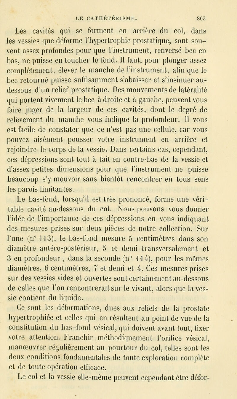 Les cavités qui se forment en arrière du col, dans les vessies que déforme l'hypertrophie prostatique, sont sou- vent assez profondes pour que l'instrument, renversé bec en bas, ne puisse en toucher le fond. 11 faut, pour plonger assez complètement, élever le manche de l'instrument, afin que le bec retourné puisse suffisamment s'abaisser et s'insinuer au- dessous d'un relief prostatique. Des mouvements de latéralité qui portent vivement le bec à droite et à gauche, peuvent vous faire juger de la largeur de ces cavités, dont le degré de relèvement du manche vous indique la profondeur. 11 vous est facile de constater que ce n'est pas une cellule, car vous pouvez aisément pousser votre instrument en arrière et rejoindre le corps de la vessie» Dans certains cas, cependant, ces dépressions sont tout à fait en contre-bas de la vessie et d'assez petites dimensions pour que l'instrument ne puisse beaucoup s'y mouvoir sans bientôt rencontrer en tous sens les parois limitantes. Le bas-fond, lorsqu'il est très prononcé, forme une véri- table cavité au-dessous du col. Nous pouvons vous donner ridée de l'importance de ces dépressions en vous indiquant des mesures prises sur deux pièces de notre collection. Sur l'une (n 113), le bas-fond mesure 5 centimètres dans son diamètre antéro-postérieur, 5 et demi transversalement et 3 en profondeur ^ dans la seconde (n° 114), pour les mêmes diamètres, 6 centimètres, 7 et demi et 4. Ces mesures prises sur des vessies vides et ouvertes sont certainement au-dessous de celles que l'on rencontrerait sur le vivant, alors que la ves- sie contient du Hqnide. Ce sont les déformations, dues aux rehefs de la prostate hypertrophiée et celles qui en résultent au point de vue de la constitution du bas-fond vésical, qui doivent avant tout, fixer votre attention. Franchir méthodiquement l'orifice vésical, manœuvrer régulièrement au pourtour du col, telles sont les deux conditions fondamentales de toute exploration complète et de toute opération efficace. Le col et la vessie elle-même peuvent cependant être défor-